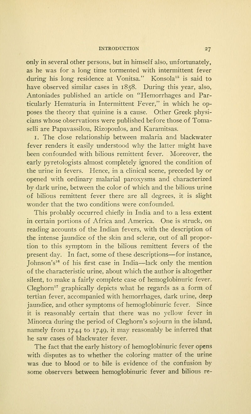 only in several other persons, but in himself also, unfortunately, as he was for a long time tormented with intermittent fever during his long residence at Vonitsa. Konsola15 is said to have observed similar cases in 1858. During this year, also, Antoniades published an article on Hemorrhages and Par- ticularly Hematuria in Intermittent Fever, in which he op- poses the theory that quinine is a cause. Other Greek physi- cians whose observations were published before those of Toma- selli are Papavassilou, Rizopoulos, and Karamitsas. 1. The close relationship between malaria and blackwater fever renders it easily understood why the latter might have been confounded with bilious remittent fever. Moreover, the early pyretologists almost completely ignored the condition of the urine in fevers. Hence, in a clinical scene, preceded by or opened with ordinary malarial paroxysms and characterized by dark urine, between the color of which and the bilious urine of bilious remittent fever there are all degrees, it is slight wonder that the two conditions were confounded. This probably occurred chiefly in India and to a less extent in certain portions of Africa and America. One is struck, on reading accounts of the Indian fevers, with the description of the intense jaundice of the skin and scleras, out of all propor- tion to this symptom in the bilious remittent fevers of the present day. In fact, some of these descriptions—for instance, Johnson's16 of his first case in India—lack only the mention of the characteristic urine, about which the author is altogether silent, to make a fairly complete case of hemoglobinuric fever. Cleghorn17 graphically depicts what he regards as a form of tertian fever, accompanied with hemorrhages, dark urine, deep jaundice, and other symptoms of hemoglobinuric fever. Since it is reasonably certain that there was no yellow fever in Minorca during the period of Cleghorn's sojourn in the island, namely from 1744 to 1749, it may reasonably be inferred that he saw cases of blackwater fever. The fact that the early history of hemoglobinuric fever opens with disputes as to whether the coloring matter of the urine was due to blood or to bile is evidence of the confusion by some observers between hemoglobinuric fever and bilious re-
