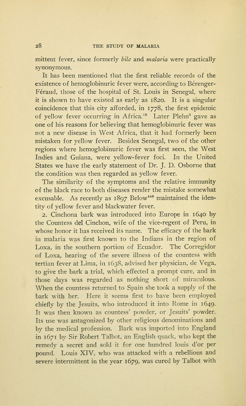 mittent fever, since formerly bile and malaria were practically synonymous. It has been mentioned that the first reliable records of the existence of hemoglobinuric fever were, according to Berenger- Feraud, those of the hospital of St. Louis in Senegal, where it is shown to have existed as early as 1820. It is a singular coincidence that this city afforded, in 1778, the first epidemic of yellow fever occurring in Africa.18 Later Plehn5 gave as one of his reasons for believing that hemoglobinuric fever was not a new disease in West Africa, that it had formerly been mistaken for yellow fever. Besides Senegal, two of the other regions where hemoglobinuric fever was first seen, the West Indies and Guiana, were yellow-fever foci. In the United States we have the early statement of Dr. J. D. Osborne that the condition was then regarded as yellow fever. The similarity of the symptoms and the relative immunity of the black race to both diseases render the mistake somewhat excusable. As recently as 1897 Below448 maintained the iden- tity of yellow fever and blackwater fever. 2. Cinchona bark was introduced into Europe in 1640 by the Countess del Cinchon, wife of the vice-regent of Peru, in whose honor it has received its name. The efficacy of the bark in malaria was first known to the Indians in the region of Loxa, in the southern portion of Ecuador. The Corregidor of Loxa, hearing of the severe illness of the countess with tertian fever at Lima, in 1638, advised her physician, de Vega, to give the bark a trial, which effected a prompt cure, and in those days was regarded as nothing short of miraculous. When the countess returned to Spain she took a supply of the bark with her. Here it seems first to have been employed chiefly by the Jesuits, who introduced it into Rome in 1649. It was then known as countess' powder, or Jesuits' powder. Its use was antagonized by other religious denominations and by the medical profession. Bark was imported into England in 1671 by Sir Robert Talbot, an English quack, who kept the remedy a secret and sold it for one hundred louis d'or per pound. Louis XIV, who was attacked with a rebellious and severe intermittent in the year 1679, was cured by Talbot with