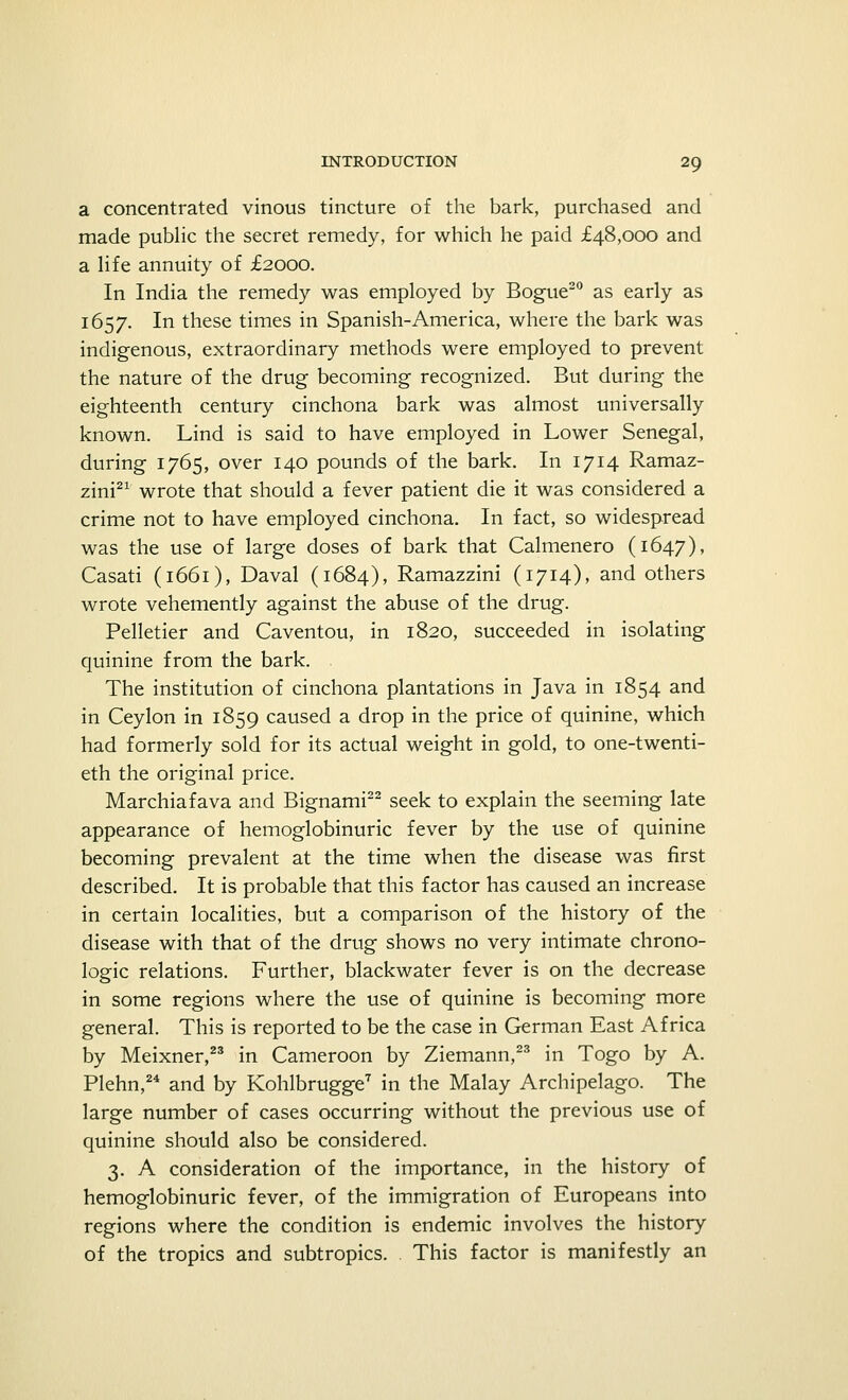 a concentrated vinous tincture of the bark, purchased and made public the secret remedy, for which he paid £48,000 and a life annuity of £2000. In India the remedy was employed by Bogue20 as early as 1657. In these times in Spanish-America, where the bark was indigenous, extraordinary methods were employed to prevent the nature of the drug becoming recognized. But during the eighteenth century cinchona bark was almost universally known. Lind is said to have employed in Lower Senegal, during 1765, over 140 pounds of the bark. In 1714 Ramaz- zini21 wrote that should a fever patient die it was considered a crime not to have employed cinchona. In fact, so widespread was the use of large doses of bark that Calmenero (1647), Casati (1661), Daval (1684), Ramazzini (1714), and others wrote vehemently against the abuse of the drug. Pelletier and Caventou, in 1820, succeeded in isolating quinine from the bark. The institution of cinchona plantations in Java in 1854 and in Ceylon in 1859 caused a drop in the price of quinine, which had formerly sold for its actual weight in gold, to one-twenti- eth the original price. Marchiafava and Bignami22 seek to explain the seeming late appearance of hemoglobinuric fever by the use of quinine becoming prevalent at the time when the disease was first described. It is probable that this factor has caused an increase in certain localities, but a comparison of the history of the disease with that of the drug shows no very intimate chrono- logic relations. Further, blackwater fever is on the decrease in some regions where the use of quinine is becoming more general. This is reported to be the case in German East Africa by Meixner,23 in Cameroon by Ziemann,23 in Togo by A. Plehn,24 and by Kohlbrugge7 in the Malay Archipelago. The large number of cases occurring without the previous use of quinine should also be considered. 3. A consideration of the importance, in the history of hemoglobinuric fever, of the immigration of Europeans into regions where the condition is endemic involves the history of the tropics and subtropics. This factor is manifestly an