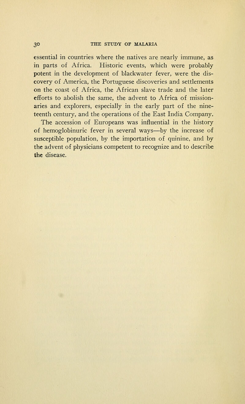 essential in countries where the natives are nearly immune, as in parts of Africa. Historic events, which were probably potent in the development of blackwater fever, were the dis- covery of America, the Portuguese discoveries and settlements on the coast of Africa, the African slave trade and the later efforts to abolish the same, the advent to Africa of mission- aries and explorers, especially in the early part of the nine- teenth century, and the operations of the East India Company. The accession of Europeans was influential in the history of hemoglobinuric fever in several ways—by the increase of susceptible population, by the importation of quinine, and by the advent of physicians competent to recognize and to describe the disease.