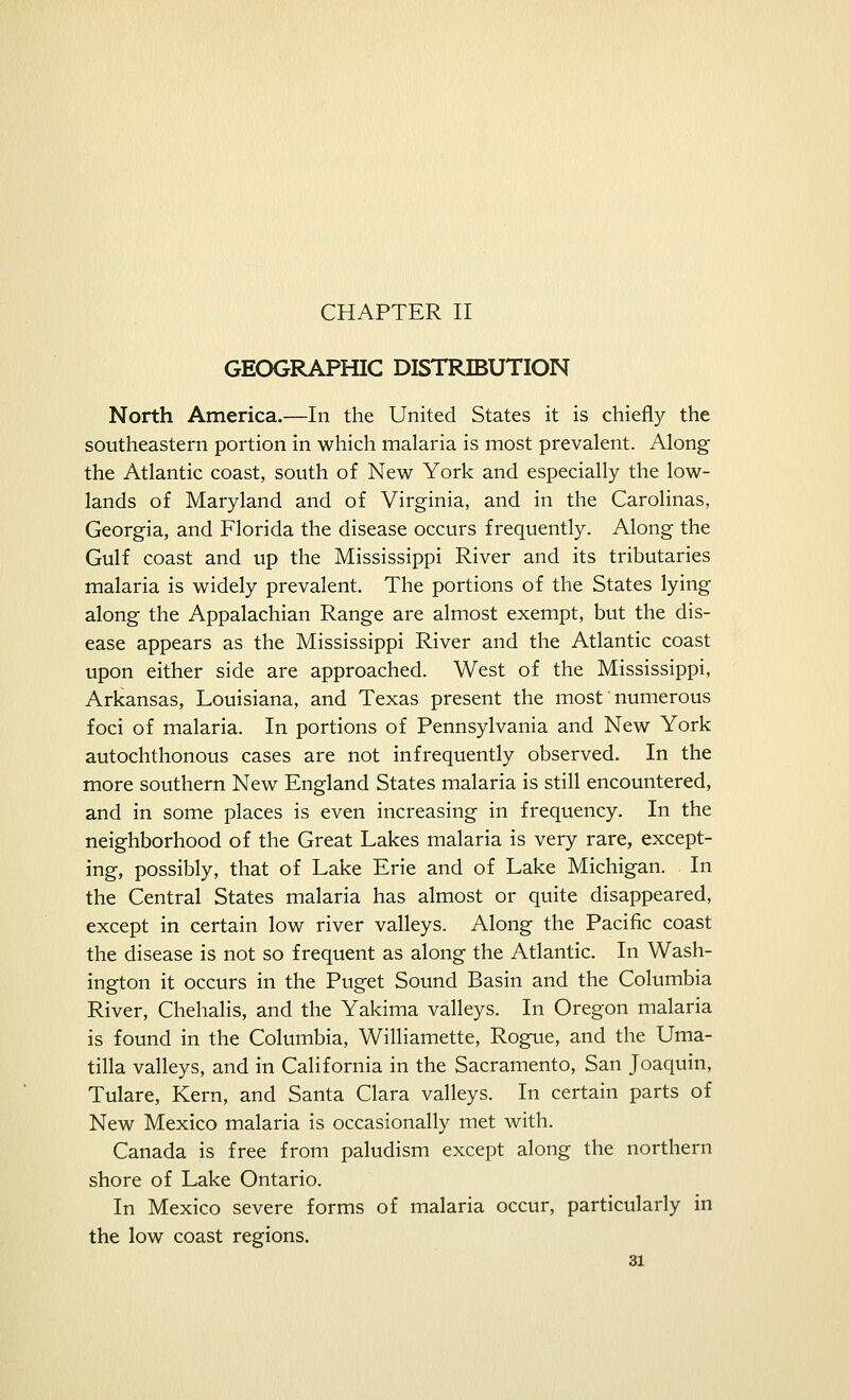 CHAPTER II GEOGRAPHIC DISTRIBUTION North America.—In the United States it is chiefly the southeastern portion in which malaria is most prevalent. Along the Atlantic coast, south of New York and especially the low- lands of Maryland and of Virginia, and in the Carolinas, Georgia, and Florida the disease occurs frequently. Along the Gulf coast and up the Mississippi River and its tributaries malaria is widely prevalent. The portions of the States lying along the Appalachian Range are almost exempt, but the dis- ease appears as the Mississippi River and the Atlantic coast upon either side are approached. West of the Mississippi, Arkansas, Louisiana, and Texas present the most' numerous foci of malaria. In portions of Pennsylvania and New York autochthonous cases are not infrequently observed. In the more southern New England States malaria is still encountered, and in some places is even increasing in frequency. In the neighborhood of the Great Lakes malaria is very rare, except- ing, possibly, that of Lake Erie and of Lake Michigan. In the Central States malaria has almost or quite disappeared, except in certain low river valleys. Along the Pacific coast the disease is not so frequent as along the Atlantic. In Wash- ington it occurs in the Puget Sound Basin and the Columbia River, Chehalis, and the Yakima valleys. In Oregon malaria is found in the Columbia, Williamette, Rogue, and the Uma- tilla valleys, and in California in the Sacramento, San Joaquin, Tulare, Kern, and Santa Clara valleys. In certain parts of New Mexico malaria is occasionally met with. Canada is free from paludism except along the northern shore of Lake Ontario. In Mexico severe forms of malaria occur, particularly in the low coast regions.