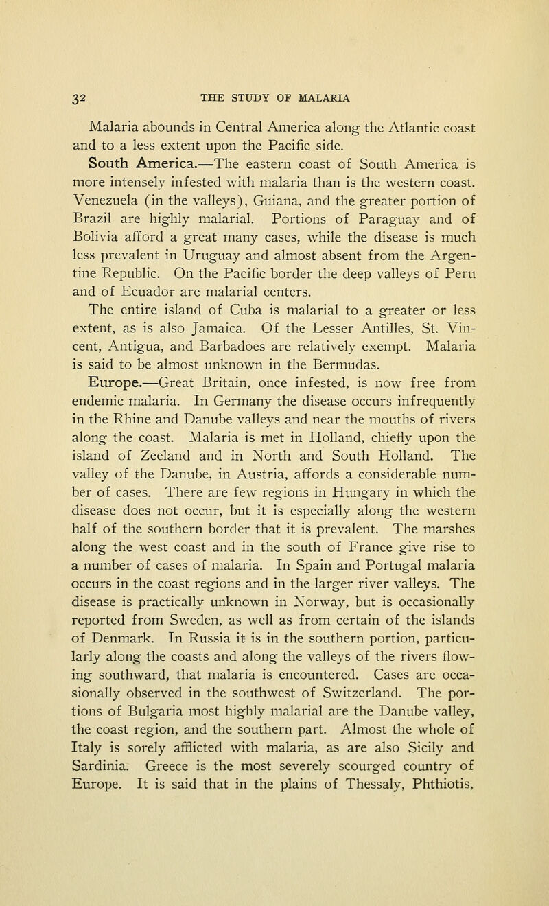 Malaria abounds in Central America along the Atlantic coast and to a less extent upon the Pacific side. South America.—The eastern coast of South America is more intensely infested with malaria than is the western coast. Venezuela (in the valleys), Guiana, and the greater portion of Brazil are highly malarial. Portions of Paraguay and of Bolivia afford a great many cases, while the disease is much less prevalent in Uruguay and almost absent from the Argen- tine Republic. On the Pacific border the deep valleys of Peru and of Ecuador are malarial centers. The entire island of Cuba is malarial to a greater or less extent, as is also Jamaica. Of the Lesser Antilles, St. Vin- cent, Antigua, and Barbadoes are relatively exempt. Malaria is said to be almost unknown in the Bermudas. Europe.—Great Britain, once infested, is now free from endemic malaria. In Germany the disease occurs infrequently in the Rhine and Danube valleys and near the mouths of rivers along the coast. Malaria is met in Holland, chiefly upon the island of Zeeland and in North and South Holland. The valley of the Danube, in Austria, affords a considerable num- ber of cases. There are few regions in Hungary in which the disease does not occur, but it is especially along the western half of the southern border that it is prevalent. The marshes along the west coast and in the south of France give rise to a number of cases of malaria. In Spain and Portugal malaria occurs in the coast regions and in the larger river valleys. The disease is practically unknown in Norway, but is occasionally reported from Sweden, as well as from certain of the islands of Denmark. In Russia it is in the southern portion, particu- larly along the coasts and along the valleys of the rivers flow- ing southward, that malaria is encountered. Cases are occa- sionally observed in the southwest of Switzerland. The por- tions of Bulgaria most highly malarial are the Danube valley, the coast region, and the southern part. Almost the whole of Italy is sorely afflicted with malaria, as are also Sicily and Sardinia. Greece is the most severely scourged country of Europe. It is said that in the plains of Thessaly, Phthiotis,
