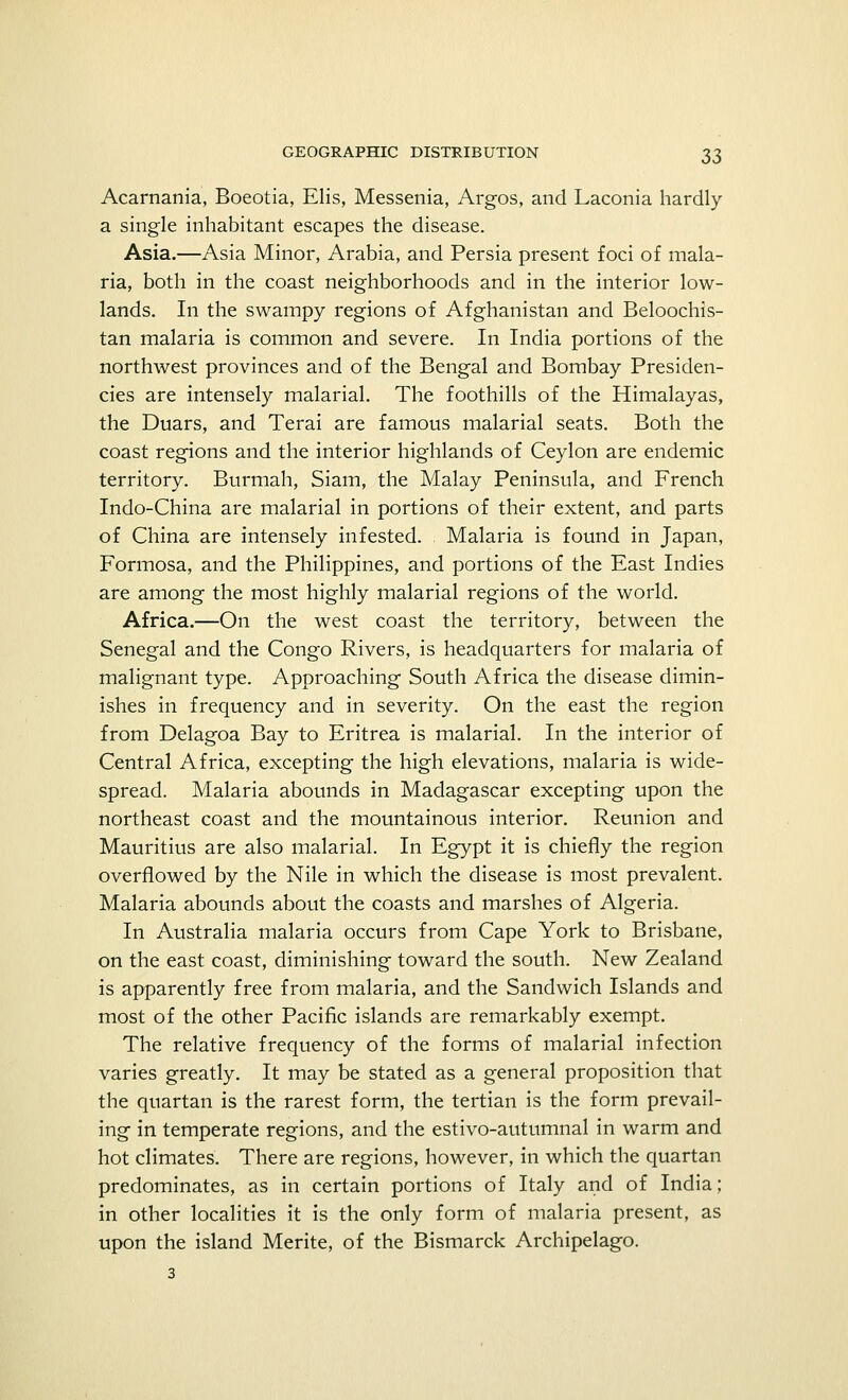 Acarnania, Boeotia, Elis, Messenia, Argos, and Laconia hardly a single inhabitant escapes the disease. Asia.—Asia Minor, Arabia, and Persia present foci of mala- ria, both in the coast neighborhoods and in the interior low- lands. In the swampy regions of Afghanistan and Beloochis- tan malaria is common and severe. In India portions of the northwest provinces and of the Bengal and Bombay Presiden- cies are intensely malarial. The foothills of the Himalayas, the Duars, and Terai are famous malarial seats. Both the coast regions and the interior highlands of Ceylon are endemic territory. Burmah, Siam, the Malay Peninsula, and French Indo-China are malarial in portions of their extent, and parts of China are intensely infested. Malaria is found in Japan, Formosa, and the Philippines, and portions of the East Indies are among the most highly malarial regions of the world. Africa.—On the west coast the territory, between the Senegal and the Congo Rivers, is headquarters for malaria of malignant type. Approaching South Africa the disease dimin- ishes in frequency and in severity. On the east the region from Delagoa Bay to Eritrea is malarial. In the interior of Central Africa, excepting the high elevations, malaria is wide- spread. Malaria abounds in Madagascar excepting upon the northeast coast and the mountainous interior. Reunion and Mauritius are also malarial. In Egypt it is chiefly the region overflowed by the Nile in which the disease is most prevalent. Malaria abounds about the coasts and marshes of Algeria. In Australia malaria occurs from Cape York to Brisbane, on the east coast, diminishing toward the south. New Zealand is apparently free from malaria, and the Sandwich Islands and most of the other Pacific islands are remarkably exempt. The relative frequency of the forms of malarial infection varies greatly. It may be stated as a general proposition that the quartan is the rarest form, the tertian is the form prevail- ing in temperate regions, and the estivo-autumnal in warm and hot climates. There are regions, however, in which the quartan predominates, as in certain portions of Italy and of India; in other localities it is the only form of malaria present, as upon the island Merite, of the Bismarck Archipelago. 3