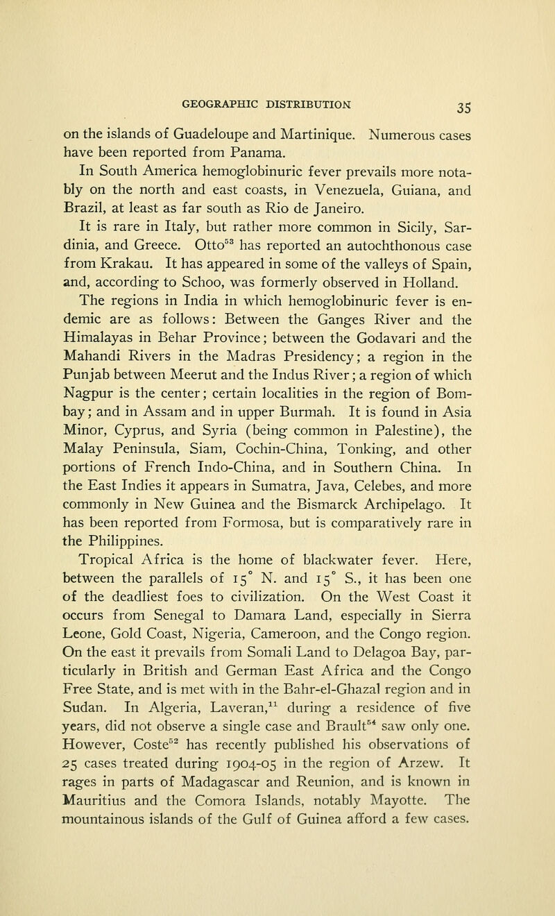 on the islands of Guadeloupe and Martinique. Numerous cases have been reported from Panama. In South America hemoglobinuric fever prevails more nota- bly on the north and east coasts, in Venezuela, Guiana, and Brazil, at least as far south as Rio de Janeiro. It is rare in Italy, but rather more common in Sicily, Sar- dinia, and Greece. Otto53 has reported an autochthonous case from Krakau. It has appeared in some of the valleys of Spain, and, according to Schoo, was formerly observed in Holland. The regions in India in which hemoglobinuric fever is en- demic are as follows: Between the Ganges River and the Himalayas in Behar Province; between the Godavari and the Mahandi Rivers in the Madras Presidency; a region in the Punjab between Meerut and the Indus River; a region of which Nagpur is the center; certain localities in the region of Bom- bay ; and in Assam and in upper Burmah. It is found in Asia Minor, Cyprus, and Syria (being common in Palestine), the Malay Peninsula, Siam, Cochin-China, Tonking, and other portions of French Indo-China, and in Southern China. In the East Indies it appears in Sumatra, Java, Celebes, and more commonly in New Guinea and the Bismarck Archipelago. It has been reported from Formosa, but is comparatively rare in the Philippines. Tropical Africa is the home of blackwater fever. Here, between the parallels of 15° N. and 15° S., it has been one of the deadliest foes to civilization. On the West Coast it occurs from Senegal to Damara Land, especially in Sierra Leone, Gold Coast, Nigeria, Cameroon, and the Congo region. On the east it prevails from Somali Land to Delagoa Bay, par- ticularly in British and German East Africa and the Congo Free State, and is met with in the Bahr-el-Ghazal region and in Sudan. In Algeria, Laveran,11 during a residence of five years, did not observe a single case and Brault54 saw only one. However, Coste52 has recently published his observations of 25 cases treated during 1904-05 in the region of Arzew. It rages in parts of Madagascar and Reunion, and is known in Mauritius and the Comora Islands, notably Mayotte. The mountainous islands of the Gulf of Guinea afford a few cases.