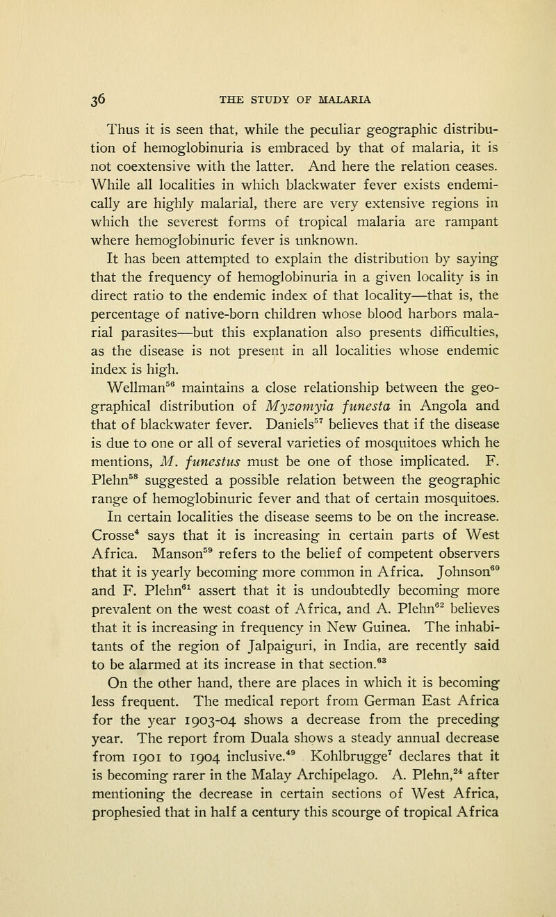 Thus it is seen that, while the peculiar geographic distribu- tion of hemoglobinuria is embraced by that of malaria, it is not coextensive with the latter. And here the relation ceases. While all localities in which blackwater fever exists endemi- cally are highly malarial, there are very extensive regions in which the severest forms of tropical malaria are rampant where hemoglobinuric fever is unknown. It has been attempted to explain the distribution by saying that the frequency of hemoglobinuria in a given locality is in direct ratio to the endemic index of that locality—that is, the percentage of native-born children whose blood harbors mala- rial parasites—but this explanation also presents difficulties, as the disease is not present in all localities whose endemic index is high. Wellman56 maintains a close relationship between the geo- graphical distribution of Mysomyia funesta in Angola and that of blackwater fever. Daniels57 believes that if the disease is due to one or all of several varieties of mosquitoes which he mentions, M. funestus must be one of those implicated. F. Plehn58 suggested a possible relation between the geographic range of hemoglobinuric fever and that of certain mosquitoes. In certain localities the disease seems to be on the increase. Crosse4 says that it is increasing in certain parts of West Africa. Manson59 refers to the belief of competent observers that it is yearly becoming more common in Africa. Johnson60 and F. Plehn61 assert that it is undoubtedly becoming more prevalent on the west coast of Africa, and A. Plehn62 believes that it is increasing in frequency in New Guinea. The inhabi- tants of the region of Jalpaiguri, in India, are recently said to be alarmed at its increase in that section.63 On the other hand, there are places in which it is becoming less frequent. The medical report from German East Africa for the year 1903-04 shows a decrease from the preceding year. The report from Duala shows a steady annual decrease from 1901 to 1904 inclusive.49 Kohlbrugge7 declares that it is becoming rarer in the Malay Archipelago. A. Plehn,24 after mentioning the decrease in certain sections of West Africa, prophesied that in half a century this scourge of tropical Africa