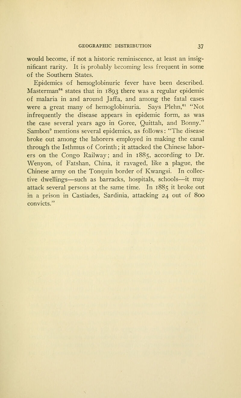 would become, if not a historic reminiscence, at least an insig- nificant rarity. It is probably becoming less frequent in some of the Southern States. Epidemics of hemoglobinuric fever have been described. Masterman64 states that in 1893 there was a regular epidemic of malaria in and around Jaffa, and among the fatal cases were a great many of hemoglobinuria. Says Plehn,61 Not infrequently the disease appears in epidemic form, as was the case several years ago in Goree, Quittah, and Bonny. Sambon9 mentions several epidemics, as follows: The disease broke out among the laborers employed in making the canal through the Isthmus of Corinth; it attacked the Chinese labor- ers on the Congo Railway; and in 1885, according to Dr. Wenyon, of Fatshan, China, it ravaged, like a plague, the Chinese army on the Tonquin border of Kwangsi. In collec- tive dwellings—such as barracks, hospitals, schools—it may attack several persons at the same time. In 1885 it broke out in a prison in Castiades, Sardinia, attacking 24 out of 800 convicts.