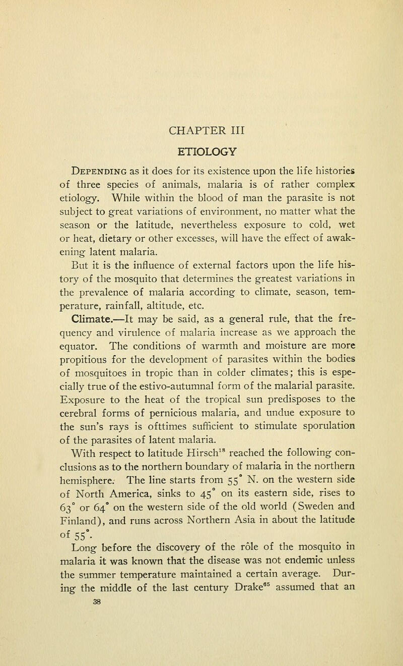 CHAPTER III ETIOLOGY Depending as it does for its existence upon the life histories of three species of animals, malaria is of rather complex etiology. While within the blood of man the parasite is not subject to great variations of environment, no matter what the season or the latitude, nevertheless exposure to cold, wet or heat, dietary or other excesses, will have the effect of awak- ening latent malaria. But it is the influence of external factors upon the life his- tory of the mosquito that determines the greatest variations in the prevalence of malaria according to climate, season, tem- perature, rainfall, altitude, etc. Climate.—It may be said, as a general rule, that the fre- quency and virulence of malaria increase as we approach the equator. The conditions of warmth and moisture are more propitious for the development of parasites within the bodies of mosquitoes in tropic than in colder climates; this is espe- cially true of the estivo-autumnal form of the malarial parasite. Exposure to the heat of the tropical sun predisposes to the cerebral forms of pernicious malaria, and undue exposure to the sun's rays is ofttimes sufficient to stimulate sporulation of the parasites of latent malaria. With respect to latitude Hirsch18 reached the following con- clusions as to the northern boundary of malaria in the northern hemisphere. The line starts from 55° N. on the western side of North America, sinks to 45° on its eastern side, rises to 63° or 64° on the western side of the old world (Sweden and Finland), and runs across Northern Asia in about the latitude oi 55°- Long before the discovery of the role of the mosquito in malaria it was known that the disease was not endemic unless the summer temperature maintained a certain average. Dur- ing the middle of the last century Drake85 assumed that an
