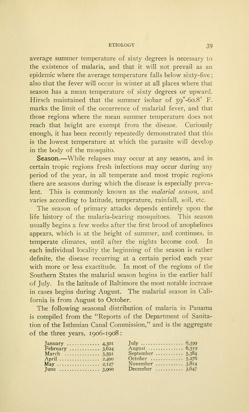 average summer temperature of sixty degrees is necessary to the existence of malaria, and that it will not prevail as an epidemic where the average temperature falls below sixty-five; also that the fever will occur in winter at all places where that season has a mean temperature of sixty degrees or upward. Hirsch maintained that the summer isobar of 59°-6o.8° F. marks the limit of the occurrence of malarial fever, and that those regions where the mean summer temperature does not reach that height are exempt from the disease. Curiously enough, it has been recently repeatedly demonstrated that this is the lowest temperature at which the parasite will develop in the body of the mosquito. Season.—While relapses may occur at any season, and in certain tropic regions fresh infections may occur during any period of the year, in all temperate and most tropic regions there are seasons during which the disease is especially preva- lent. This is commonly known as the malarial season, and varies according to latitude, temperature, rainfall, soil, etc. The season of primary attacks depends entirely upon the life history of the malaria-bearing mosquitoes. This season usually begins a few weeks after the first brood of anophelines appears, which is at the height of summer, and continues, in temperate climates, until after the nights become cool. In each individual locality the beginning of the season is rather definite, the disease recurring at a certain period each year with more or less exactitude. In most of the regions of the Southern States the malarial season begins in the earlier half of July. In the latitude of Baltimore the most notable increase in cases begins during August. The malarial season in Cali- fornia is from August to October. The following seasonal distribution of malaria in Panama is compiled from the Reports of the Department of Sanita- tion of the Isthmian Canal Commission, and is the aggregate of the three years, 1906-1908: January 4,301 July 6,399 February 3,624 August 6,319 March 3,591 September 5,384 April 2,400 October 5-276 May 2,127 November 3,814 June 3,900 December 3,647