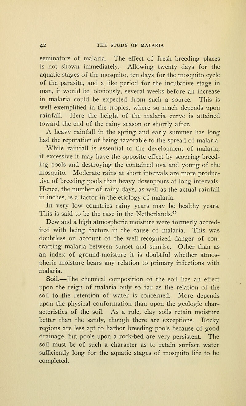 seminators of malaria. The effect of fresh breeding places is not shown immediately. Allowing twenty days for the aquatic stages of the mosquito, ten days for the mosquito cycle of the parasite, and a like period for the incubative stage in man, it would be, obviously, several weeks before an increase in malaria could be expected from such a source. This is well exemplified in the tropics, where so much depends upon rainfall. Here the height of the malaria curve is attained toward the end of the rainy season or shortly after. A heavy rainfall in the spring and early summer has long had the reputation of being favorable to the spread of malaria. While rainfall is essential to the development of malaria, if excessive it may have the opposite effect by scouring breed- ing pools and destroying the contained ova and young of the mosquito. Moderate rains at short intervals are more produc- tive of breeding pools than heavy downpours at long intervals. Hence, the number of rainy days, as well as the actual rainfall in inches, is a factor in the etiology of malaria. In very low countries rainy years may be healthy years. This is said to be the case in the Netherlands.66 Dew and a high atmospheric moisture were formerly accred- ited with being factors in the cause of malaria. This was doubtless on account of the well-recognized danger of con- tracting malaria between sunset and sunrise. Other than as an index of ground-moisture it is doubtful whether atmos- pheric moisture bears any relation to primary infections with malaria. Soil.—The chemical composition of the soil has an effect upon the reign of malaria only so far as the relation of the soil to the retention of water is concerned. More depends upon the physical conformation than upon the geologic char- acteristics of the soil. As a rule, clay soils retain moisture better than the sandy, though there are exceptions. Rocky regions are less apt to harbor breeding pools because of good drainage, but pools upon a rock-bed are very persistent. The soil must be of such a character as to retain surface water sufficiently long for the aquatic stages of mosquito life to be completed.