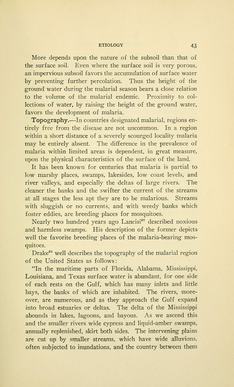 More depends upon the nature of the subsoil than that of the surface soil. Even where the surface soil is very porous, an impervious subsoil favors the accumulation of surface water by preventing further percolation. Thus the height of the ground water during the malarial season bears a close relation to the volume of the malarial endemic. Proximity to col- lections of water, by raising the height of the ground water, favors the development of malaria. Topography.—In countries designated malarial, regions en- tirely free from the disease are not uncommon. In a region within a short distance of a severely scourged locality malaria may be entirely absent. The difference in the prevalence of malaria within limited areas is dependent, in great measure, upon the physical characteristics of the surface of the land. It has been known for centuries that malaria is partial to low marshy places, swamps, lakesides, low coast levels, and river valleys, and especially the deltas of large rivers. The cleaner the banks and the swifter the current of the streams at all stages the less apt they are to be malarious. Streams with sluggish or no currents, and with weedy banks which foster eddies, are breeding places for mosquitoes. Nearly two hundred years ago Lancisi67 described noxious and harmless swamps. His description of the former depicts well the favorite breeding places of the malaria-bearing mos- quitoes. Drake65 well describes the topography of the malarial region of the United States as follows: In the maritime parts of Florida, Alabama, Mississippi, Louisiana, and Texas surface water is abundant, for one side of each rests on the Gulf, which has many inlets and little bays, the banks of which are inhabited. The rivers, more- over, are numerous, and as they approach the Gulf expand into broad estuaries or deltas. The delta of the Mississippi abounds in lakes, lagoons, and bayous. As we ascend this and the smaller rivers wide cypress and liquid-amber swamps, annually replenished, skirt both sides. The intervening plains are cut up by smaller streams, which have wide alluvions, often subjected to inundations, and the country between them