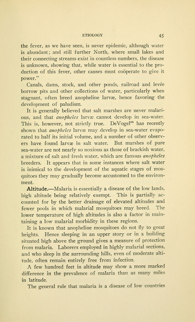 the fever, as we have seen, is never epidemic, although water is abundant; and still further North, where small lakes and their connecting streams exist in countless numbers, the disease is unknown, showing that, while water is essential to the pro- duction of this fever, other causes must cooperate to give it power. Canals, dams, stock, and other ponds, railroad and levee borrow pits and other collections of water, particularly when stagnant, often breed anopheline larvae, hence favoring the development of paludism. It is generally believed that salt marshes are never malari- ous, and that anopheles larvae cannot develop in sea-water. This is, however, not strictly true. DeVogel68 has recently shown that anopheles larvse may develop in sea-water evapo- rated to half its initial volume, and a number of other observ- ers have found larvae in salt water. But marshes of pure sea-water are not nearly so noxious as those of brackish water, a mixture of salt and fresh water, which are famous anopheles breeders. It appears that in some instances where salt water is inimical to the development of the aquatic stages of mos- quitoes they may gradually become accustomed to the environ- ment. Altitude.—Malaria is essentially a disease of the low lands, high altitude being relatively exempt. This is partially ac- counted for by the better drainage of elevated altitudes and fewer pools in which malarial mosquitoes may breed. The lower temperature of high altitudes is also a factor in main- taining a low malarial morbidity in these regions. It is known that anopheline mosquitoes do not fly to great heights. Hence sleeping in an upper story or in a building situated high above the ground gives a measure of protection from malaria. Laborers employed in highly malarial sections, and who sleep in the surrounding hills, even of moderate alti- tude, often remain entirely free from infection. A few hundred feet in altitude may show a more marked difference in the prevalence of malaria than as many miles in latitude. The general rule that malaria is a disease of low countries