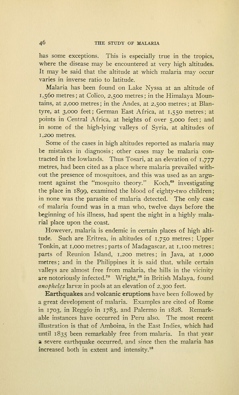 has some exceptions. This is especially true in the tropics, where the disease may be encountered at very high altitudes. It may be said that the altitude at which malaria may occur varies in inverse ratio to latitude. Malaria has been found on Lake Nyssa at an altitude of 1,560 metres; at Colico, 2,500 metres; in the Himalaya Moun- tains, at 2,000 metres; in the Andes, at 2,500 metres; at Blan- tyre, at 3,000 feet; German East Africa, at 1,550 metres; at points in Central Africa, at heights of over 5,000 feet; and in some of the high-lying valleys of Syria, at altitudes of 1,200 metres. Some of the cases in high altitudes reported as malaria may be mistakes in diagnosis; other cases may be malaria con- tracted in the lowlands. Thus Tosari, at an elevation of 1,777 metres, had been cited as a place where malaria prevailed with- out the presence of mosquitoes, and this was used as an argu- ment against the mosquito theory. Koch,69 investigating the place in 1899, examined the blood of eighty-two children; in none was the parasite of malaria detected. The only case of malaria found was in a man who, twelve days before the beginning of his illness, had spent the night in a highly mala- rial place upon the coast. However, malaria is endemic in certain places of high alti- tude. Such are Eritrea, in altitudes of 1,750 metres; Upper Tonkin, at 1,000 metres; parts of Madagascar, at 1,100 metres; parts of Reunion Island, 1,200 metres; in Java, at 1,000 metres; and in the Philippines it is said that, while certain valleys are almost free from malaria, the hills in the vicinity are notoriously infected.70 Wright,38 in British Malaya, found anopheles larvae in pools at an elevation of 2,300 feet. Earthquakes and volcanic eruptions have been followed by a great development of malaria. Examples are cited of Rome in 1703, in Reggio in 1783, and Palermo in 1828. Remark- able instances have occurred in Peru also. The most recent illustration is that of Amboina, in the East Indies, which had until 1835 been remarkably free from malaria. In that year a severe earthquake occurred, and since then the malaria has increased both in extent and intensity.18
