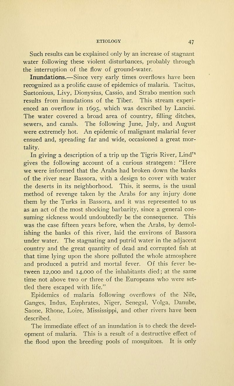 Such results can be explained only by an increase of stagnant water following these violent disturbances, probably through the interruption of the flow of ground-water. Inundations.—Since very early times overflows have been recognized as a prolific cause of epidemics of malaria. Tacitus, Suetonious, Livy, Dionysius, Cassio, and Strabo mention such results from inundations of the Tiber. This stream experi- enced an overflow in 1695, which was described by Lancisi. The water covered a broad area of country, filling ditches, sewers, and canals. The following June, July, and August were extremely hot. An epidemic of malignant malarial fever ensued and, spreading far and wide, occasioned a great mor- tality. In giving a description of a trip up the Tigris River, Lind71 gives the following account of a curious strategem: Here we were informed that the Arabs had broken down the banks of the river near Bassora, with a design to cover with water the deserts in its neighborhood. This, it seems, is the usual method of revenge taken by the Arabs for any injury done them by the Turks in Bassora, and it was represented to us as an act of the most shocking barbarity, since a general con- suming sickness would undoubtedly be the consequence. This was the case fifteen years before, when the Arabs, by demol- ishing the banks of this river, laid the environs of Bassora under water. The stagnating and putrid water in the adjacent country and the great quantity of dead and corrupted fish at that time lying upon the shore polluted the whole atmosphere and produced a putrid and mortal fever. Of this fever be- tween 12,000 and 14,000 of the inhabitants died; at the same time not above two or three of the Europeans who were set- tled there escaped with life. Epidemics of malaria following overflows of the Nile, Ganges, Indus, Euphrates, Niger, Senegal, Volga, Danube, Saone, Rhone, Loire, Mississippi, and other rivers have been described. The immediate effect of an inundation is to check the devel- opment of malaria. This is a result of a destructive effect of the flood upon the breeding pools of mosquitoes. It is only