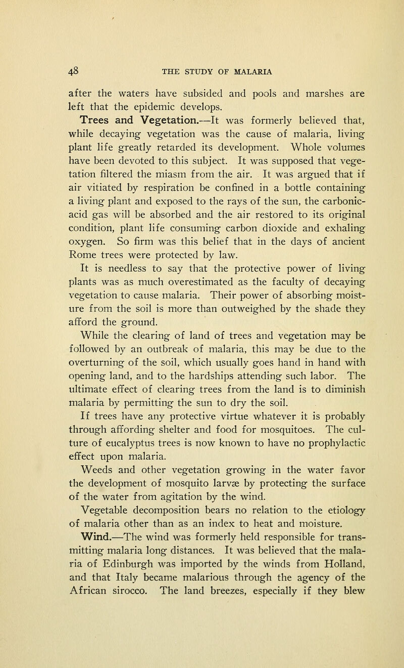 after the waters have subsided and pools and marshes are left that the epidemic develops. Trees and Vegetation.—It was formerly believed that, while decaying vegetation was the cause of malaria, living plant life greatly retarded its development. Whole volumes have been devoted to this subject. It was supposed that vege- tation filtered the miasm from the air. It was argued that if air vitiated by respiration be confined in a bottle containing a living plant and exposed to the rays of the sun, the carbonic- acid gas will be absorbed and the air restored to its original condition, plant life consuming carbon dioxide and exhaling oxygen. So firm was this belief that in the days of ancient Rome trees were protected by law. It is needless to say that the protective power of living plants was as much overestimated as the faculty of decaying vegetation to cause malaria. Their power of absorbing moist- ure from the soil is more than outweighed by the shade they afford the ground. While the clearing of land of trees and vegetation may be followed by an outbreak of malaria, this may be due to the overturning of the soil, which usually goes hand in hand with opening land, and to the hardships attending such labor. The ultimate effect of clearing trees from the land is to diminish malaria by permitting the sun to dry the soil. If trees have any protective virtue whatever it is probably through affording shelter and food for mosquitoes. The cul- ture of eucalyptus trees is now known to have no prophylactic effect upon malaria. Weeds and other vegetation growing in the water favor the development of mosquito larvae by protecting the surface of the water from agitation by the wind. Vegetable decomposition bears no relation to the etiology of malaria other than as an index to heat and moisture. Wind.—The wind was formerly held responsible for trans- mitting malaria long distances. It was believed that the mala- ria of Edinburgh was imported by the winds from Holland, and that Italy became malarious through the agency of the African sirocco. The land breezes, especially if they blew