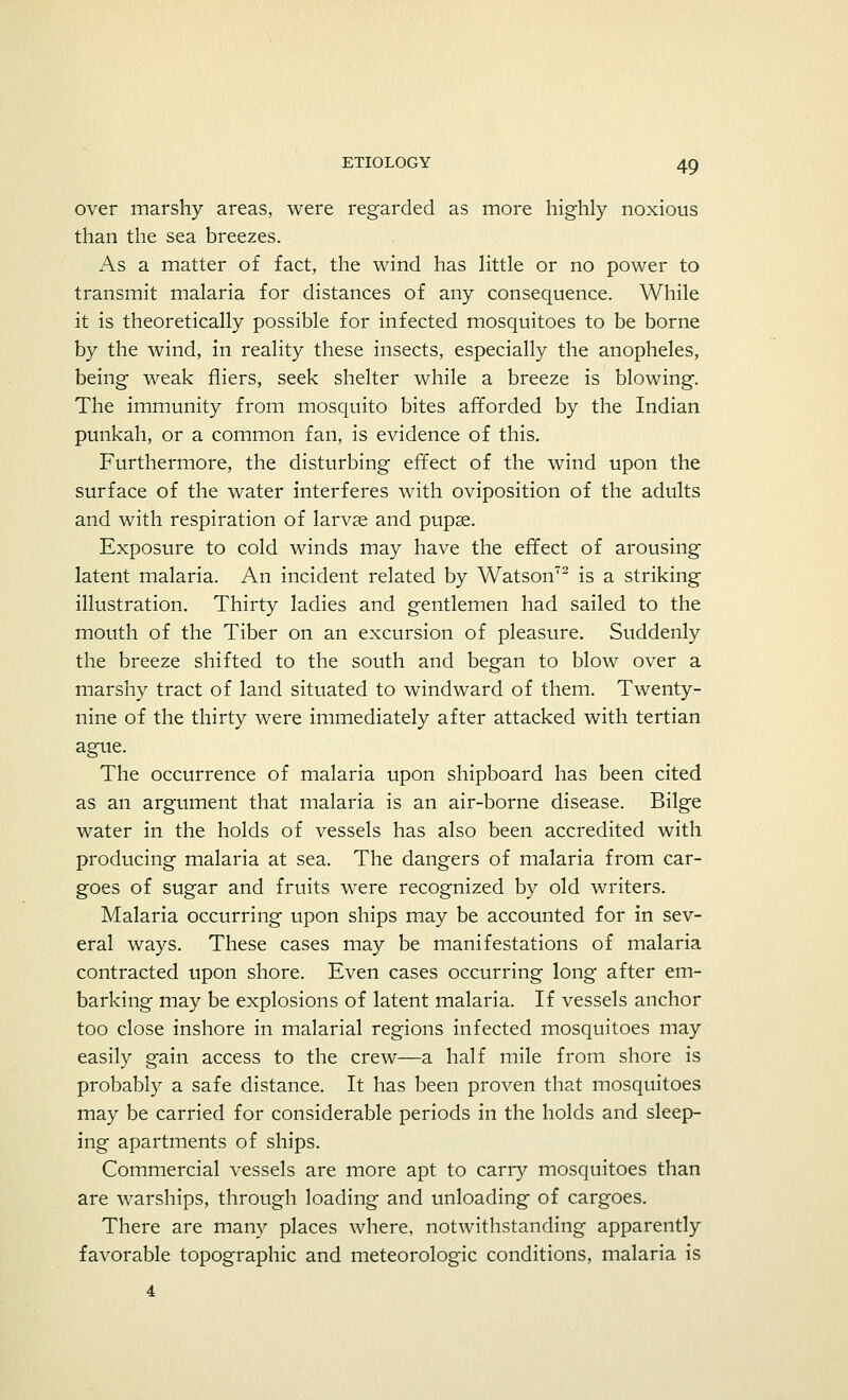 over marshy areas, were regarded as more highly noxious than the sea breezes. As a matter of fact, the wind has little or no power to transmit malaria for distances of any consequence. While it is theoretically possible for infected mosquitoes to be borne by the wind, in reality these insects, especially the anopheles, being weak fliers, seek shelter while a breeze is blowing. The immunity from mosquito bites afforded by the Indian punkah, or a common fan, is evidence of this. Furthermore, the disturbing effect of the wind upon the surface of the water interferes with oviposition of the adults and with respiration of larvse and pupae. Exposure to cold winds may have the effect of arousing latent malaria. An incident related by Watson72 is a striking illustration. Thirty ladies and gentlemen had sailed to the mouth of the Tiber on an excursion of pleasure. Suddenly the breeze shifted to the south and began to blow over a marshy tract of land situated to windward of them. Twenty- nine of the thirty were immediately after attacked with tertian ague. The occurrence of malaria upon shipboard has been cited as an argument that malaria is an air-borne disease. Bilge water in the holds of vessels has also been accredited with producing malaria at sea. The dangers of malaria from car- goes of sugar and fruits were recognized by old writers. Malaria occurring upon ships may be accounted for in sev- eral ways. These cases may be manifestations of malaria contracted upon shore. Even cases occurring long after em- barking may be explosions of latent malaria. If vessels anchor too close inshore in malarial regions infected mosquitoes may easily gain access to the crew—a half mile from shore is probably a safe distance. It has been proven that mosquitoes may be carried for considerable periods in the holds and sleep- ing apartments of ships. Commercial vessels are more apt to carry mosquitoes than are warships, through loading and unloading of cargoes. There are many places where, notwithstanding apparently favorable topographic and meteorologic conditions, malaria is