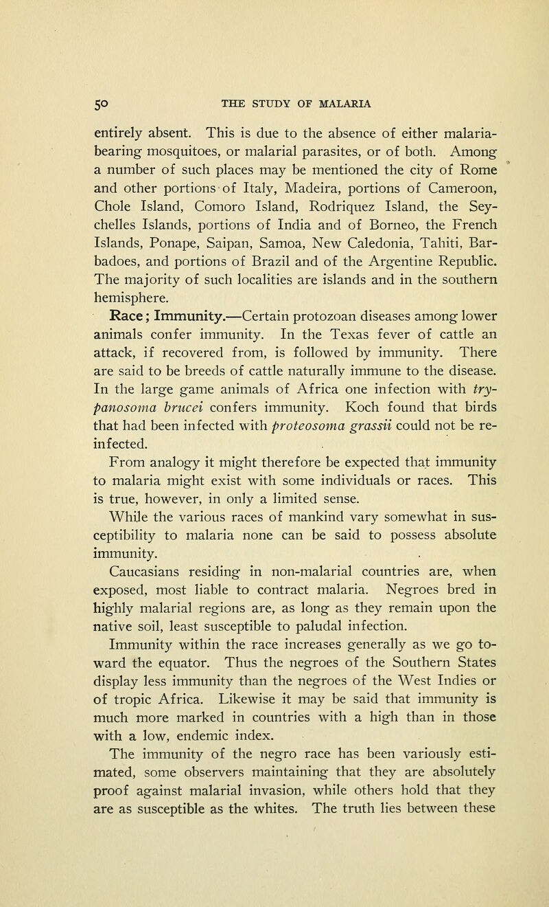 entirely absent. This is due to the absence of either malaria- bearing mosquitoes, or malarial parasites, or of both. Among a number of such places may be mentioned the city of Rome and other portions of Italy, Madeira, portions of Cameroon, Chole Island, Comoro Island, Rodriquez Island, the Sey- chelles Islands, portions of India and of Borneo, the French Islands, Ponape, Saipan, Samoa, New Caledonia, Tahiti, Bar- badoes, and portions of Brazil and of the Argentine Republic. The majority of such localities are islands and in the southern hemisphere. Race; Immunity.—Certain protozoan diseases among lower animals confer immunity. In the Texas fever of cattle an attack, if recovered from, is followed by immunity. There are said to be breeds of cattle naturally immune to the disease. In the large game animals of Africa one infection with try- panosoma brucei confers immunity. Koch found that birds that had been infected with proteosoma grassii could not be re- infected. From analogy it might therefore be expected that immunity to malaria might exist with some individuals or races. This is true, however, in only a limited sense. While the various races of mankind vary somewhat in sus- ceptibility to malaria none can be said to possess absolute immunity. Caucasians residing in non-malarial countries are, when exposed, most liable to contract malaria. Negroes bred in highly malarial regions are, as long as they remain upon the native soil, least susceptible to paludal infection. Immunity within the race increases generally as we go to- ward the equator. Thus the negroes of the Southern States display less immunity than the negroes of the West Indies or of tropic Africa. Likewise it may be said that immunity is much more marked in countries with a high than in those with a low, endemic index. The immunity of the negro race has been variously esti- mated, some observers maintaining that they are absolutely proof against malarial invasion, while others hold that they are as susceptible as the whites. The truth lies between these
