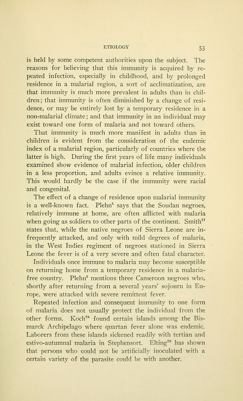 is held by some competent authorities upon the subject. The reasons for believing that this immunity is acquired by re- peated infection, especially in childhood, and by prolonged residence in a malarial region, a sort of acclimatization, are that immunity is much more prevalent in adults than in chil- dren; that immunity is often diminished by a change of resi- dence, or may be entirely lost by a temporary residence in a non-malarial climate; and that immunity in an individual may exist toward one form of malaria and not toward others. That immunity is much more manifest in adults than in children is evident from the consideration of the endemic index of a malarial region, particularly of countries where the latter is high. During the first years of life many individuals examined show evidence of malarial infection, older children in a less proportion, and adults evince a relative immunity. This would hardly be the case if the immunity were racial and congenital. The effect of a change of residence upon malarial immunity is a well-known fact. Plehn5 says that the Soudan negroes, relatively immune at home, are often afflicted with malaria when going as soldiers to other parts of the continent. Smith77 states that, while the native negroes of Sierra Leone are in- frequently attacked, and only with mild degrees of malaria, in the West Indies regiment of negroes stationed in Sierra Leone the fever is of a very severe and often fatal character. Individuals once immune to malaria may become susceptible on returning home from a temporary residence in a malaria- free country. Plehn5 mentions three Cameroon negroes who, shortly after returning from a several years' sojourn in Eu- rope, were attacked with severe remittent fever. Repeated infection and consequent immunity to one form of malaria does not usually protect the individual from the other forms. Koch78 found certain islands among the Bis- marck Archipelago where quartan fever alone was endemic. Laborers from these islands sickened readily with tertian and estivo-autumnal malaria in Stephensort. Elting79 has shown that persons who could not be artificially inoculated with a certain variety of the parasite could be with another.