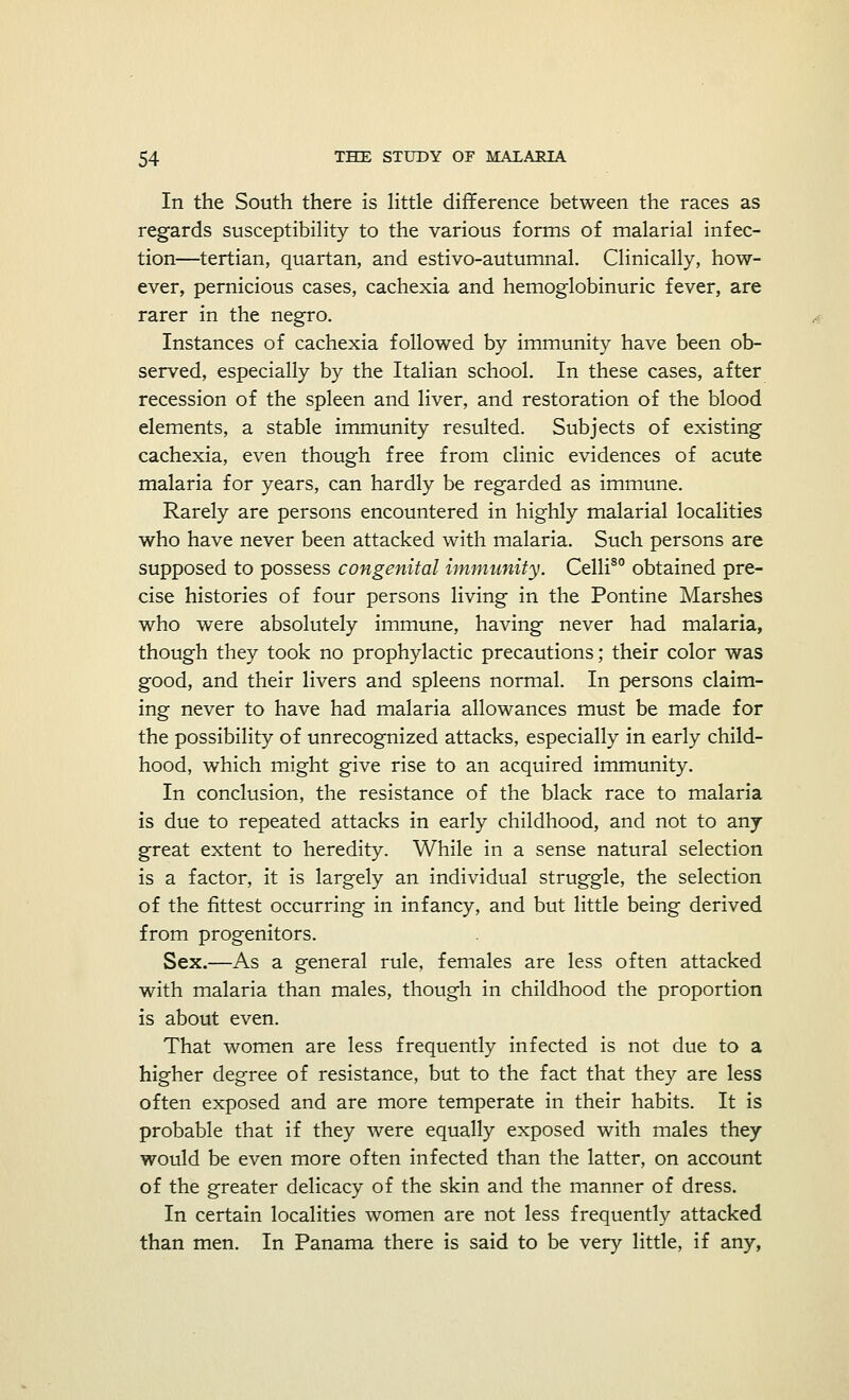 In the South there is little difference between the races as regards susceptibility to the various forms of malarial infec- tion—tertian, quartan, and estivo-autumnal. Clinically, how- ever, pernicious cases, cachexia and hemoglobinuric fever, are rarer in the negro. Instances of cachexia followed by immunity have been ob- served, especially by the Italian school. In these cases, after recession of the spleen and liver, and restoration of the blood elements, a stable immunity resulted. Subjects of existing cachexia, even though free from clinic evidences of acute malaria for years, can hardly be regarded as immune. Rarely are persons encountered in highly malarial localities who have never been attacked with malaria. Such persons are supposed to possess congenital immunity. Celli80 obtained pre- cise histories of four persons living in the Pontine Marshes who were absolutely immune, having never had malaria, though they took no prophylactic precautions; their color was good, and their livers and spleens normal. In persons claim- ing never to have had malaria allowances must be made for the possibility of unrecognized attacks, especially in early child- hood, which might give rise to an acquired immunity. In conclusion, the resistance of the black race to malaria is due to repeated attacks in early childhood, and not to any- great extent to heredity. While in a sense natural selection is a factor, it is largely an individual struggle, the selection of the fittest occurring in infancy, and but little being derived from progenitors. Sex.—As a general rule, females are less often attacked with malaria than males, though in childhood the proportion is about even. That women are less frequently infected is not due to a higher degree of resistance, but to the fact that they are less often exposed and are more temperate in their habits. It is probable that if they were equally exposed with males they would be even more often infected than the latter, on account of the greater delicacy of the skin and the manner of dress. In certain localities women are not less frequently attacked than men. In Panama there is said to be very little, if any,