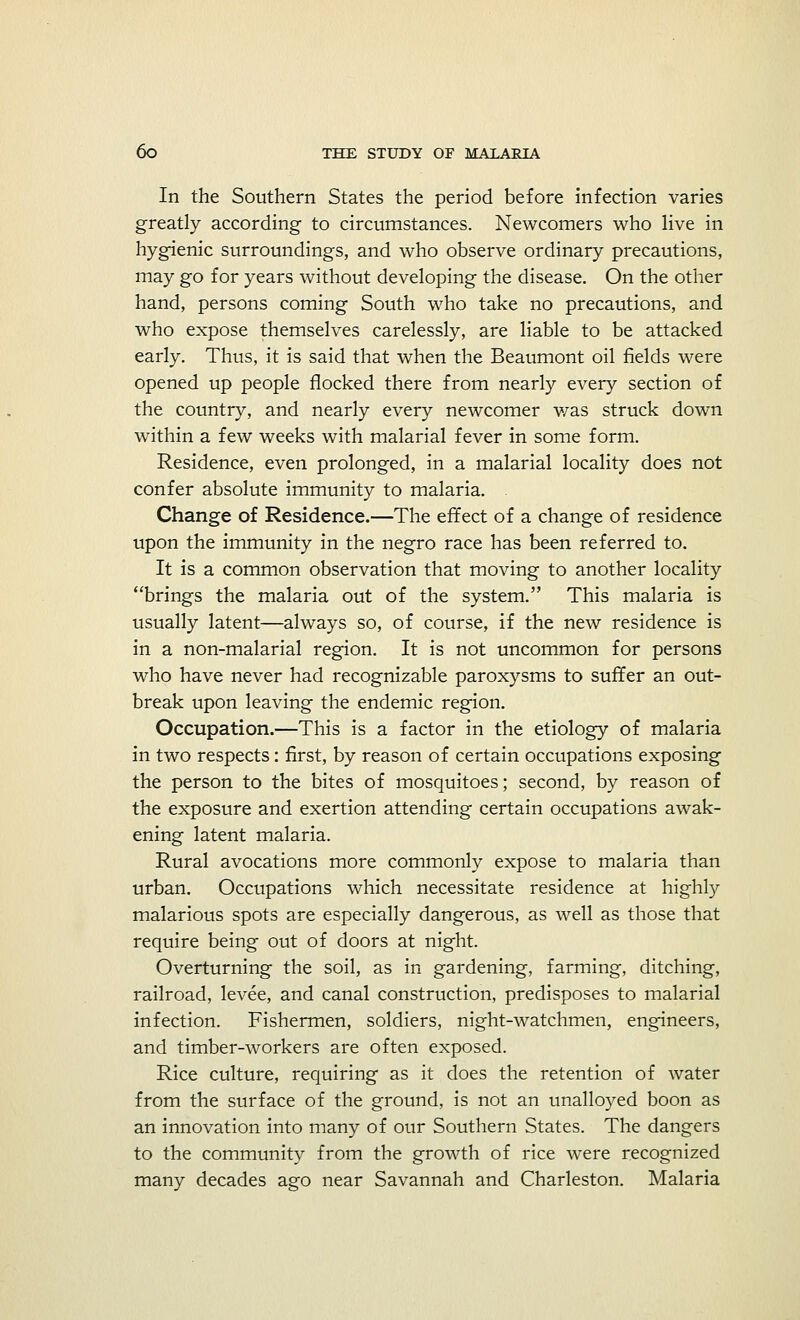 In the Southern States the period before infection varies greatly according to circumstances. Newcomers who live in hygienic surroundings, and who observe ordinary precautions, may go for years without developing the disease. On the other hand, persons coming South who take no precautions, and who expose themselves carelessly, are liable to be attacked early. Thus, it is said that when the Beaumont oil fields were opened up people flocked there from nearly every section of the country, and nearly every newcomer was struck down within a few weeks with malarial fever in some form. Residence, even prolonged, in a malarial locality does not confer absolute immunity to malaria. . Change of Residence.—The effect of a change of residence upon the immunity in the negro race has been referred to. It is a common observation that moving to another locality brings the malaria out of the system. This malaria is usually latent—always so, of course, if the new residence is in a non-malarial region. It is not uncommon for persons who have never had recognizable paroxysms to suffer an out- break upon leaving the endemic region. Occupation.—This is a factor in the etiology of malaria in two respects: first, by reason of certain occupations exposing the person to the bites of mosquitoes; second, by reason of the exposure and exertion attending certain occupations awak- ening latent malaria. Rural avocations more commonly expose to malaria than urban. Occupations which necessitate residence at highly malarious spots are especially dangerous, as well as those that require being out of doors at night. Overturning the soil, as in gardening, farming, ditching, railroad, levee, and canal construction, predisposes to malarial infection. Fishermen, soldiers, night-watchmen, engineers, and timber-workers are often exposed. Rice culture, requiring as it does the retention of water from the surface of the ground, is not an unalloyed boon as an innovation into many of our Southern States. The dangers to the community from the growth of rice were recognized many decades ago near Savannah and Charleston. Malaria