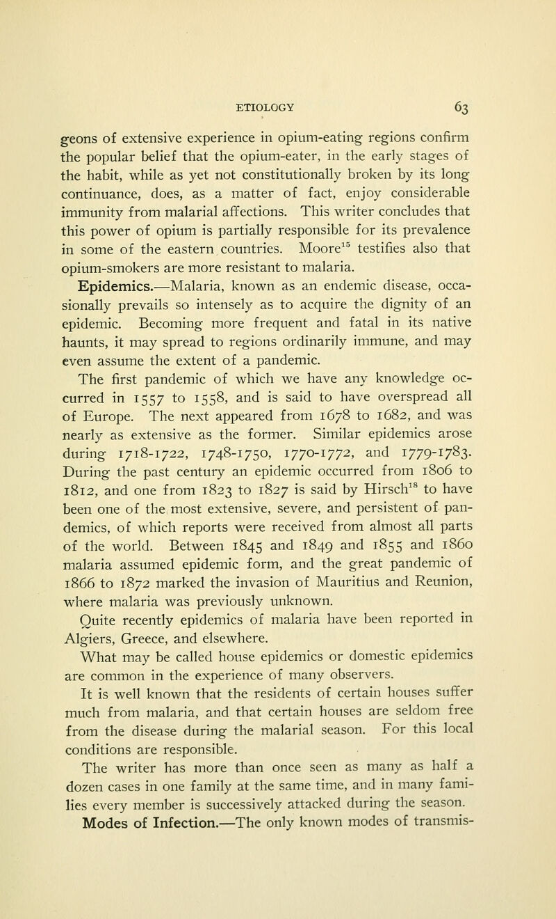 geons of extensive experience in opium-eating regions confirm the popular belief that the opium-eater, in the early stages of the habit, while as yet not constitutionally broken by its long continuance, does, as a matter of fact, enjoy considerable immunity from malarial affections. This writer concludes that this power of opium is partially responsible for its prevalence in some of the eastern countries. Moore15 testifies also that opium-smokers are more resistant to malaria. Epidemics.—Malaria, known as an endemic disease, occa- sionally prevails so intensely as to acquire the dignity of an epidemic. Becoming more frequent and fatal in its native haunts, it may spread to regions ordinarily immune, and may even assume the extent of a pandemic. The first pandemic of which we have any knowledge oc- curred in 1557 to 1558, and is said to have overspread all of Europe. The next appeared from 1678 to 1682, and was nearly as extensive as the former. Similar epidemics arose during 1718-1722, 1748-1750, 1770-1772, and 1779-1783. During the past century an epidemic occurred from 1806 to 1812, and one from 1823 to 1827 is said by Hirsch18 to have been one of the most extensive, severe, and persistent of pan- demics, of which reports were received from almost all parts of the world. Between 1845 and 1849 an^ 1855 and i860 malaria assumed epidemic form, and the great pandemic of 1866 to 1872 marked the invasion of Mauritius and Reunion, where malaria was previously unknown. Quite recently epidemics of malaria have been reported in Algiers, Greece, and elsewhere. What may be called house epidemics or domestic epidemics are common in the experience of many observers. It is well known that the residents of certain houses suffer much from malaria, and that certain houses are seldom free from the disease during the malarial season. For this local conditions are responsible. The writer has more than once seen as many as half a dozen cases in one family at the same time, and in many fami- lies every member is successively attacked during the season. Modes of Infection.—The only known modes of transmis-