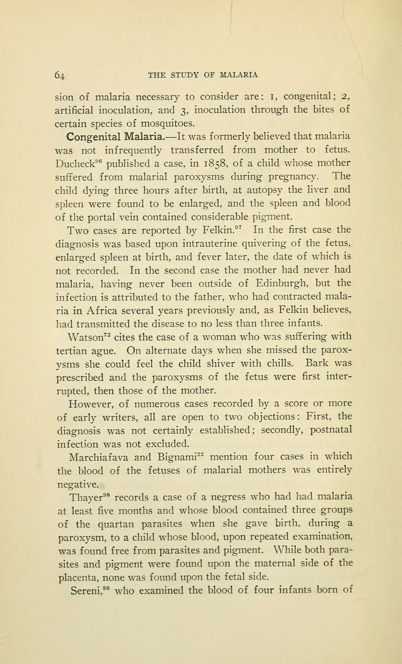 sion of malaria necessary to consider are: i, congenital; 2, artificial inoculation, and 3, inoculation through the bites of certain species of mosquitoes. Congenital Malaria.—It was formerly believed that malaria was not infrequently transferred from mother to fetus. Ducheck96 published a case, in 1858, of a child whose mother suffered from malarial paroxysms during pregnancy. The child dying three hours after birth, at autopsy the liver and spleen were found to be enlarged, and the spleen and blood of the portal vein contained considerable pigment. Two cases are reported by Felkin.97 In the first case the diagnosis was based upon intrauterine quivering of the fetus, enlarged spleen at birth, and fever later, the date of which is not recorded. In the second case the mother had never had malaria, having never been outside of Edinburgh, but the infection is attributed to the father, who had contracted mala- ria in Africa several years previously and, as Felkin believes, had transmitted the disease to no less than three infants. Watson72 cites the case of a woman who was suffering with tertian ague. On alternate days when she missed the parox- ysms she could feel the child shiver with chills. Bark was prescribed and the paroxysms of the fetus were first inter- rupted, then those of the mother. However, of numerous cases recorded by a score or more of early writers, all are open to two objections: First, the diagnosis was not certainly established; secondly, postnatal infection was not excluded. Marchiafava and Bignami22 mention four cases in which the blood of the fetuses of malarial mothers was entirely negative. Thayer98 records a case of a negress who had had malaria at least five months and whose blood contained three groups of the quartan parasites when she gave birth, during a paroxysm, to a child whose blood, upon repeated examination, was found free from parasites and pigment. While both para- sites and pigment were found upon the maternal side of the placenta, none was found upon the fetal side. Sereni,86 who examined the blood of four infants born of