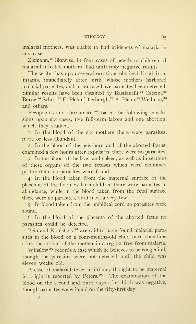malarial mothers, was unable to find evidences of malaria in any case. Ziemann,48 likewise, in four cases of new-born children of malarial infected mothers, had uniformly negative results. The writer has upon several occasions obtained blood from infants, immediately after birth, whose mothers harbored malarial parasites, and in no case have parasites been detected. Similar results have been obtained by Bastianelli,22 Caccini,22 Borne,90 Schoo,90 F. Plehn,5 Terburgh,79 A. Plehn, Wellman,68 and others. Pezopoulos and Cardamatis100 based the following conclu- sions upon six cases, five full-term labors and one abortion, which they studied. 1. In the blood of the six mothers there were parasites, more or less abundant. 2. In the blood of the new-born and of the aborted foetus, examined a few hours after expulsion, there were no parasites. 3. In the blood of the liver and spleen, as well as in sections of these organs of the two fetuses which were examined postmortem, no parasites were found. 4. In the blood taken from the maternal surface of the placentae of the five new-born children there were parasites in abundance, while in the blood taken from the fetal surface there were no parasites, or at most a very few. 5. In blood taken from the umbilical cord no parasites were found. 6. In the blood of the placenta of the aborted fetus no parasites could be detected. Bein and Kohlstock101 are said to have found malarial para- sites in the blood of a four-months-old child born sometime after the arrival of the mother in a region free from malaria. Winslow102 records a case which he believes to be congenital, though the parasites were not detected until the child was eleven weeks old. A case of malarial fever in infancy thought to be maternal in origin is reported by Peters.103 The examination of the blood on the second and third days after birth was negative, though parasites were found on the fifty-first day. 5