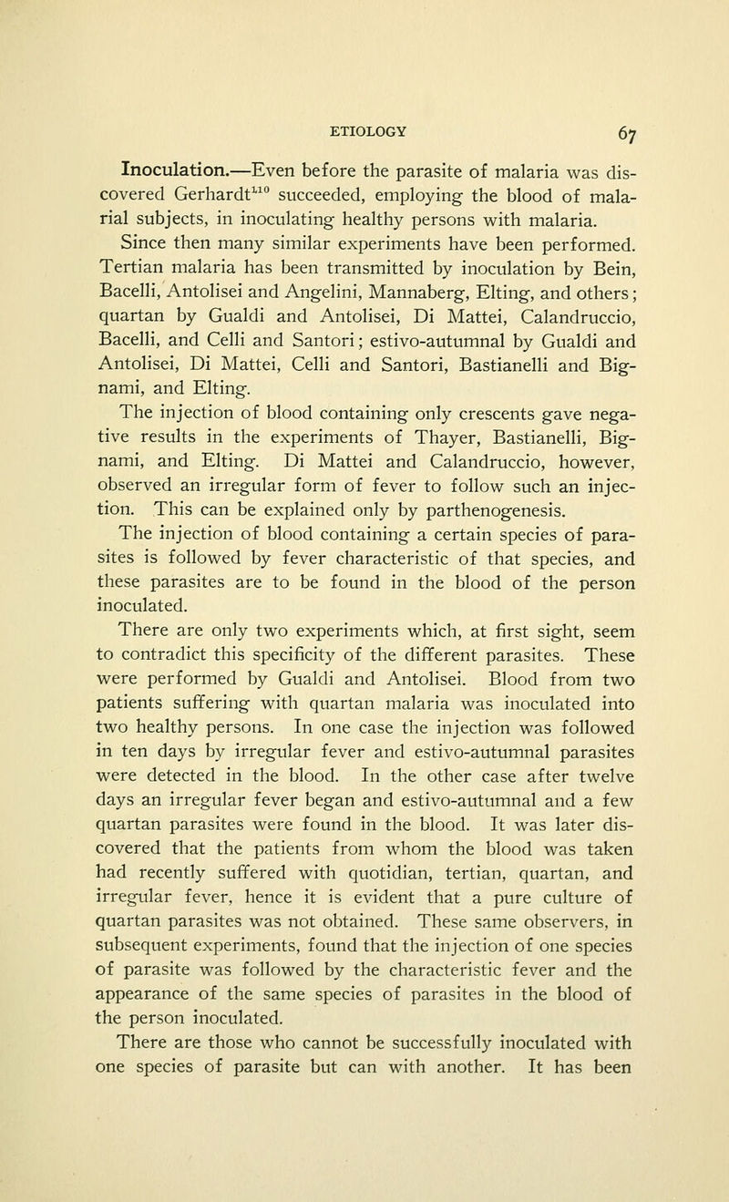 Inoculation.—Even before the parasite of malaria was dis- covered Gerhardt110 succeeded, employing the blood of mala- rial subjects, in inoculating healthy persons with malaria. Since then many similar experiments have been performed. Tertian malaria has been transmitted by inoculation by Bein, Bacelli, Antolisei and Angelini, Mannaberg, Elting, and others; quartan by Gualdi and Antolisei, Di Mattei, Calandruccio, Bacelli, and Celli and Santori; estivo-autumnal by Gualdi and Antolisei, Di Mattei, Celli and Santori, Bastianelli and Big- nami, and Elting. The injection of blood containing only crescents gave nega- tive results in the experiments of Thayer, Bastianelli, Big- nami, and Elting. Di Mattei and Calandruccio, however, observed an irregular form of fever to follow such an injec- tion. This can be explained only by parthenogenesis. The injection of blood containing a certain species of para- sites is followed by fever characteristic of that species, and these parasites are to be found in the blood of the person inoculated. There are only two experiments which, at first sight, seem to contradict this specificity of the different parasites. These were performed by Gualdi and Antolisei. Blood from two patients suffering with quartan malaria was inoculated into two healthy persons. In one case the injection was followed in ten days by irregular fever and estivo-autumnal parasites were detected in the blood. In the other case after twelve days an irregular fever began and estivo-autumnal and a few quartan parasites were found in the blood. It was later dis- covered that the patients from whom the blood was taken had recently suffered with quotidian, tertian, quartan, and irregular fever, hence it is evident that a pure culture of quartan parasites was not obtained. These same observers, in subsequent experiments, found that the injection of one species of parasite was followed by the characteristic fever and the appearance of the same species of parasites in the blood of the person inoculated. There are those who cannot be successfully inoculated with one species of parasite but can with another. It has been