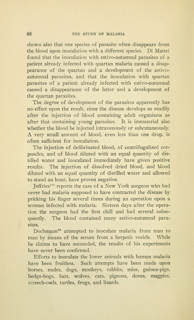 shown also that one species of parasite often disappears from the blood upon inoculation with a different species. Di Mattei found that the inoculation with estivo-autumnal parasites of a patient already infected with quartan malaria caused a disap- pearance of the quartan and a development of the estivo- autumnal parasites, and that the inoculation with quartan parasites of a patient already infected with estivo-autumnal caused a disappearance of the latter and a de\-elopment of the quartan parasites. The degree of development of the parasites apparently has no effect upon the result, since the disease develops as readily after the injection of blood containing adult organisms as after that containing young parasites. It is immaterial also whether the blood be injected intravenously or subcutaneously. A very small amount of blood, even less than one drop, is often sufficient for inoculation. The injection of defibrinated blood, of centrifugalized cor- puscles, and of blood diluted with an equal quantity of dis- tilled water and inoculated immediately have given positive results. The injection of dissolved dried blood, and blood diluted with an equal quantity of distilled water and allowed to stand an hour, have proven negative. Jeffries111 reports the case of a New York surgeon who had never had malaria supposed to have contracted the disease by pricking his finger several times during an operation upon a woman infected with malaria. Sixteen days after the opera- tion the surgeon had the first chill and had several subse- quently. The blood contained many estivo-autumnal para- sites. Dochmann86 attempted to inoculate malaria from man to man by means of the serum from a herpetic vesicle. While he claims to have succeeded, the results of his experiments have never been confirmed. Efforts to inoculate the lower animals with human malaria have been fruitless. Such attempts have been made upon horses, mules, dogs, monkeys, rabbits, mice, guinea-pigs, hedge-hogs, bats, wolves, cats, pigeons, doves, magpies, screech-owls, turtles, frogs, and lizards.