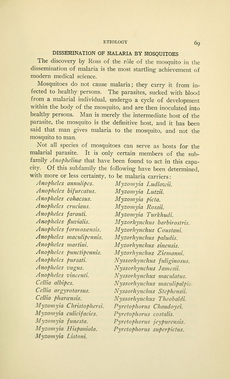 DISSEMINATION OF MALARIA BY MOSQUITOES The discovery by Ross of the role of the mosquito in the dissemination of malaria is the most startling achievement of modern medical science. Mosquitoes do not cause malaria; they carry it from in- fected to healthy persons. The parasites, sucked with blood from a malarial individual, undergo a cycle of development within the body of the mosquito, and are then inoculated into healthy persons. Man is merely the intermediate host of the parasite, the mosquito is the definitive host, and it has been said that man gives malaria to the mosquito, and not the mosquito to man. Not all species of mosquitoes can serve as hosts for the malarial parasite. It is only certain members of the sub- family Anophelince that have been found to act in this capa- city. Of this subfamily the following have been determined, with more or less certainty, to be malaria carriers: Anopheles annulipes. Anopheles bifurcatus. Anopheles cohacsus. Anopheles crucians. Anopheles farauti. Anopheles fluvialis. Anopheles formoscensis. Anopheles maculipennis. Anopheles martini. Anopheles punctipennis. Anopheles pursati. Anopheles vagus. Anopheles vincenti. Cellia albipes. Cellia argyrotarsus. Cellia pharcensis. Myzomyia Christophersi. Myzomyia culicifacics. Myzomyia fnnesta. Myzomyia Hispaniola. Myzomyia Listoni. Myzomyia Ludlozvii. Myzomyia Lutzii. Myzomyia picta. Myzomyia Rossii. Myzomyia Turkhudi. Myzorhynchus barbirostris. Myzorhynchus Coustani. Myzorhynchus paludis. Myzorhynchus sinensis. Myzorhynchus Ziemanni. Nyssorhynchus fidiginosus. Nyssorhynchus Jamesii. Nyssorhynchus macidatus. Nyssorhynchus macidipalpis. Nyssorhynchus Stephcnsii. Nyssorhynchus Theobaldi. Pyretophorus Chaudoyei. Pyrctophorus costalis. Pyretophorus jcypurensis. Pyretophorus superpictus.
