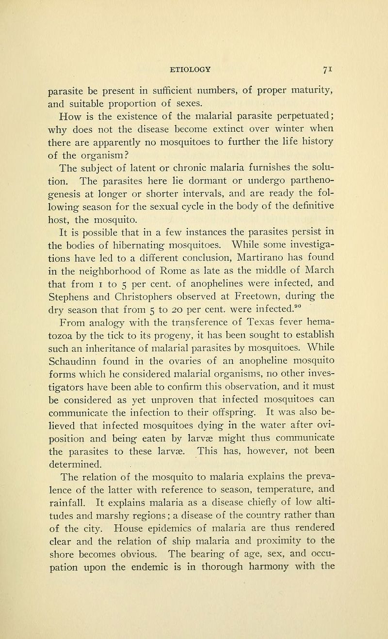 parasite be present in sufficient numbers, of proper maturity, and suitable proportion of sexes. How is the existence of the malarial parasite perpetuated; why does not the disease become extinct over winter when there are apparently no mosquitoes to further the life history of the organism? The subject of latent or chronic malaria furnishes the solu- tion. The parasites here lie dormant or undergo partheno- genesis at longer or shorter intervals, and are ready the fol- lowing season for the sexual cycle in the body of the definitive host, the mosquito. It is possible that in a few instances the parasites persist in the bodies of hibernating mosquitoes. While some investiga- tions have led to a different conclusion, Martirano has found in the neighborhood of Rome as late as the middle of March that from 1 to 5 per cent, of anophelines were infected, and Stephens and Christophers observed at Freetown, during the dry season that from 5 to 20 per cent, were infected.90 From analogy with the transference of Texas fever hema- tozoa by the tick to its progeny, it has been sought to establish such an inheritance of malarial parasites by mosquitoes. While Schaudinn found in the ovaries of an anopheline mosquito forms which he considered malarial organisms, no other inves- tigators have been able to confirm this observation, and it must be considered as yet unproven that infected mosquitoes can communicate the infection to their offspring. It was also be- lieved that infected mosquitoes dying in the water after ovi- position and being eaten by larvae might thus communicate the parasites to these larvae. This has, however, not been determined. The relation of the mosquito to malaria explains the preva- lence of the latter with reference to season, temperature, and rainfall. It explains malaria as a disease chiefly of low alti- tudes and marshy regions; a disease of the country rather than of the city. House epidemics of malaria are thus rendered clear and the relation of ship malaria and proximity to the shore becomes obvious. The bearing of age, sex, and occu- pation upon the endemic is in thorough harmony with the
