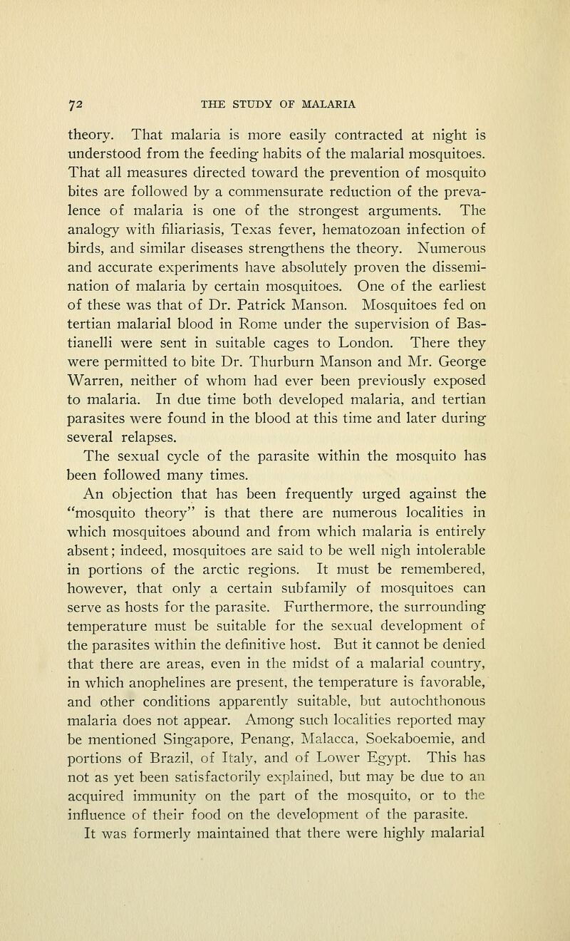 theory. That malaria is more easily contracted at night is understood from the feeding habits of the malarial mosquitoes. That all measures directed toward the prevention of mosquito bites are followed by a commensurate reduction of the preva- lence of malaria is one of the strongest arguments. The analogy with filiariasis, Texas fever, hematozoan infection of birds, and similar diseases strengthens the theory. Numerous and accurate experiments have absolutely proven the dissemi- nation of malaria by certain mosquitoes. One of the earliest of these was that of Dr. Patrick Manson. Mosquitoes fed on tertian malarial blood in Rome under the supervision of Bas- tianelli were sent in suitable cages to London. There they were permitted to bite Dr. Thurburn Manson and Mr. George Warren, neither of whom had ever been previously exposed to malaria. In due time both developed malaria, and tertian parasites were found in the blood at this time and later during several relapses. The sexual cycle of the parasite within the mosquito has been followed many times. An objection that has been frequently urged against the mosquito theory is that there are numerous localities in which mosquitoes abound and from which malaria is entirely absent; indeed, mosquitoes are said to be well nigh intolerable in portions of the arctic regions. It must be remembered, however, that only a certain subfamily of mosquitoes can serve as hosts for the parasite. Furthermore, the surrounding temperature must be suitable for the sexual development of the parasites within the definitive host. But it cannot be denied that there are areas, even in the midst of a malarial country, in which anophelines are present, the temperature is favorable, and other conditions apparently suitable, but autochthonous malaria does not appear. Among such localities reported may be mentioned Singapore, Penang, Malacca, Soekaboemie, and portions of Brazil, of Italy, and of Lower Egypt. This has not as yet been satisfactorily explained, but may be due to an acquired immunity on the part of the mosquito, or to the influence of their food on the development of the parasite. It was formerly maintained that there were highly malarial