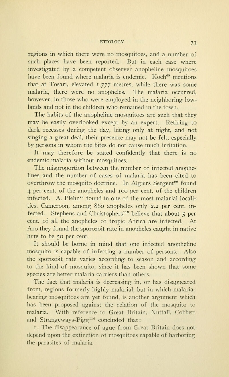 regions in which there were no mosquitoes, and a number of such places have been reported. But in each case where investigated by a competent observer anopheline mosquitoes have been found where malaria is endemic. Koch69 mentions that at Tosari, elevated 1,777 metres, while there was some malaria, there were no anopheles. The malaria occurred, however, in those who were employed in the neighboring low- lands and not in the children who remained in the town. The habits of the anopheline mosquitoes are such that they may be easily overlooked except by an expert. Retiring to dark recesses during the day, biting only at night, and not singing a great deal, their presence may not be felt, especially by persons in whom the bites do not cause much irritation. It may therefore be stated confidently that there is no endemic malaria without mosquitoes. The misproportion between the number of infected anophe- lines and the number of cases of malaria has been cited to overthrow the mosquito doctrine. In Algiers Sergent90 found 4 per cent, of the anopheles and 100 per cent, of the children infected. A. Plehn79 found in one of the most malarial locali- ties, Cameroon, among 860 anopheles only 2..2. per cent, in- fected. Stephens and Christophers113 believe that about 5 per cent, of all the anopheles of tropic Africa are infected. At Aro they found the sporozoit rate in anopheles caught in native huts to be 50 per cent. It should be borne in mind that one infected anopheline mosquito is capable of infecting a number of persons. Also the sporozoit rate varies according to season and according to the kind of mosquito, since it has been shown that some species are better malaria carriers than others. The fact that malaria is decreasing in, or has disappeared from, regions formerly highly malarial, but in which malaria- bearing mosquitoes are yet found, is another argument which has been proposed against the relation of the mosquito to malaria. With reference to Great Britain, Nuttall, Cobbett and Strangeways-Pigg114 concluded that: 1. The disappearance of ague from Great Britain does not depend upon the extinction of mosquitoes capable of harboring the parasites of malaria.