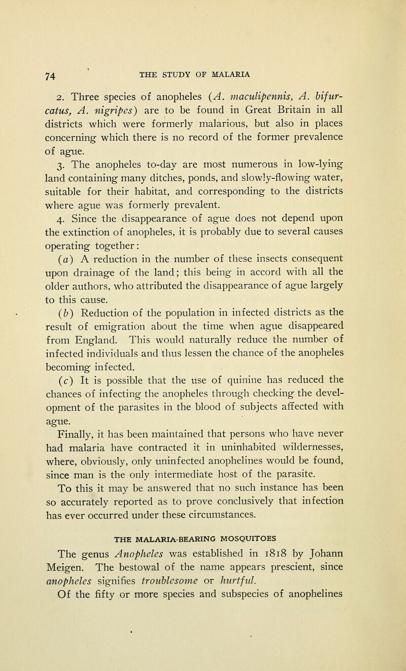 2. Three species of anopheles (A. maculipennis, A. bifur- catus, A. nigripes) are to be found in Great Britain in all districts which were formerly malarious, but also in places concerning which there is no record of the former prevalence of ague. 3. The anopheles to-day are most numerous in low-lying land containing many ditches, ponds, and slowly-flowing water, suitable for their habitat, and corresponding to the districts where ague was formerly prevalent. 4. Since the disappearance of ague does not depend upon the extinction of anopheles, it is probably due to several causes operating together: (a) A reduction in the number of these insects consequent upon drainage of the land; this being in accord with all the older authors, who attributed the disappearance of ague largely to this cause. (b) Reduction of the population in infected districts as the result of emigration about the time when ague disappeared from England. This would naturally reduce the number of infected individuals and thus lessen the chance of the anopheles becoming infected. (c) It is possible that the use of quinine has reduced the chances of infecting the anopheles through checking the devel- opment of the parasites in the blood of subjects affected with ague. Finally, it has been maintained that persons who have never had malaria have contracted it in uninhabited wildernesses, where, obviously, only uninfected anophelines would be found, since man is the only intermediate host of the parasite. To this it may be answered that no such instance has been so accurately reported as to prove conclusively that infection has ever occurred under these circumstances. THE MALARIA-BEARING MOSQUITOES The genus Anopheles was established in 1818 by Johann Meigen. The bestowal of the name appears prescient, since anopheles signifies troublesome or hurtful. Of the fifty or more species and subspecies of anophelines