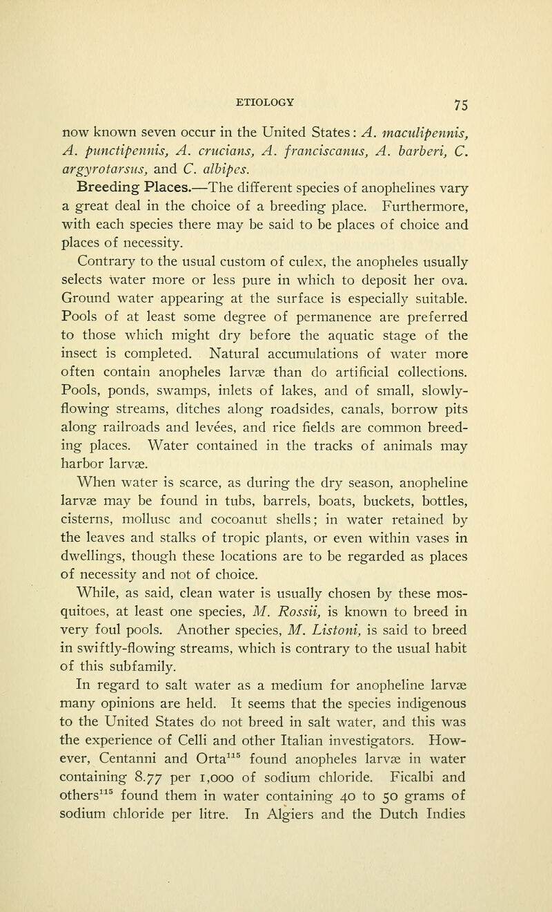 now known seven occur in the United States: A. maculipennis, A. punctipennis, A. crucians, A. franciscanus, A. barberi, C. argyrotarsus, and C. albipes. Breeding Places.—The different species of anophelines vary a great deal in the choice of a breeding place. Furthermore, with each species there may be said to be places of choice and places of necessity. Contrary to the usual custom of culex, the anopheles usually selects water more or less pure in which to deposit her ova. Ground water appearing at the surface is especially suitable. Pools of at least some degree of permanence are preferred to those which might dry before the aquatic stage of the insect is completed. Natural accumulations of water more often contain anopheles larvae than do artificial collections. Pools, ponds, swamps, inlets of lakes, and of small, slowly- flowing streams, ditches along roadsides, canals, borrow pits along railroads and levees, and rice fields are common breed- ing places. Water contained in the tracks of animals may harbor larvae. When water is scarce, as during the dry season, anopheline larvae may be found in tubs, barrels, boats, buckets, bottles, cisterns, mollusc and cocoanut shells; in water retained by the leaves and stalks of tropic plants, or even within vases in dwellings, though these locations are to be regarded as places of necessity and not of choice. While, as said, clean water is usually chosen by these mos- quitoes, at least one species, M. Rossii, is known to breed in very foul pools. Another species, M. Listoni, is said to breed in swiftly-flowing streams, which is contrary to the usual habit of this subfamily. In regard to salt water as a medium for anopheline larvae many opinions are held. It seems that the species indigenous to the United States do not breed in salt water, and this was the experience of Celli and other Italian investigators. How- ever, Centanni and Orta115 found anopheles larvae in water containing 8.77 per 1,000 of sodium chloride. Ficalbi and others115 found them in water containing 40 to 50 grams of sodium chloride per litre. In Algiers and the Dutch Indies