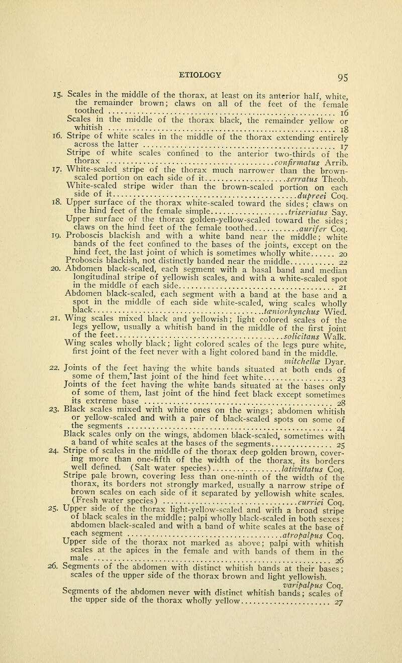 15. Scales m the middle of the thorax, at least on its anterior half, white, the remainder brown; claws on all of the feet of the female toothed !(5 Scales in the middle of the thorax black, the remainder yeliow or whitish j5 16. Stripe of white scales in the middle of the thorax extending entirely across the latter Ty Stripe of white scales confined to the anterior two-thirds of the thorax confirmatus Arrib. 17. White-scaled stripe of the thorax much narrower than the brown- scaled portion on each side of it serratus Theob. White-scaled stripe wider than the brown-scaled portion on each side of it dupreei Coq. 18. Upper surface of the thorax white-scaled toward the sides; claws on the hind feet of the female simple triseriatus Say. Upper surface of the thorax golden-yellow-scaled toward the sides; claws on the hind feet of the female toothed aurifer Coq. 19. Proboscis blackish and with a white band near the middle; white bands of the feet confined to the bases of the joints, except on the hind feet, the last joint of which is sometimes wholly white 20 Proboscis blackish, not distinctly banded near the middle 22 20. Abdomen black-scaled, each segment with a basal band and median longitudinal stripe of yellowish scales, and with a white-scaled spot in the middle of each side 21 Abdomen black-scaled, each segment with a band at the base and a spot in the middle of each side white-scaled, wing scales wholly black tczniorhynchus Wied. 21. Wing scales mixed black and yellowish; light colored scales of the legs yellow, usually a whitish band in the middle of the first joint of the feet solicitans Walk. Wing scales wholly black; light colored scales of the legs pure white, first joint of the feet never with a light colored band in the middle. mitchellce Dyar. 22. Joints of the fe^et having the white bands situated at both ends of some of them,last joint of the hind feet white 23 Joints of the feet having the white bands situated at the bases only of some of them, last joint of the hind feet black except sometimes its extreme base 28 23. Black scales mixed with white ones on the wings; abdomen whitish or yellow-scaled and with a pair of black-scaled spots on some of the segments 24 Black scales only on the wings, abdomen black-scaled, sometimes with aband of white scales at the bases of the segments 25 24. Stripe of scales in the middle of the thorax deep golden brown, cover- ing more than one-fifth of the width of the thorax, its borders well defined. (Salt water species) lativittatus Coq. Stripe pale brown, covering less than one-ninth of the width of the thorax, its borders not strongly marked, usually a narrow stripe of brown scales on each side of it separated by yellowish white scales (Fresh water species) curriei Coq. 25. Upper side of the thorax light-yellow-scaled and with a broad stripe of black scales in the middle; palpi wholly black-scaled in both sexes ; abdomen black-scaled and with a band of white scales at the base of each segment atropalpus Coq. Upper side of the thorax not marked as above; palpi with whitish scales at the apices in the female and with bands of them in the male 2g 26. Segments of the abdomen with distinct whitish bands at their bases; scales of the upper side of the thorax brown and light yellowish. varipalpus Coq. Segments of the abdomen never with distinct whitish bands; scales of the upper side of the thorax wholly yellow 27