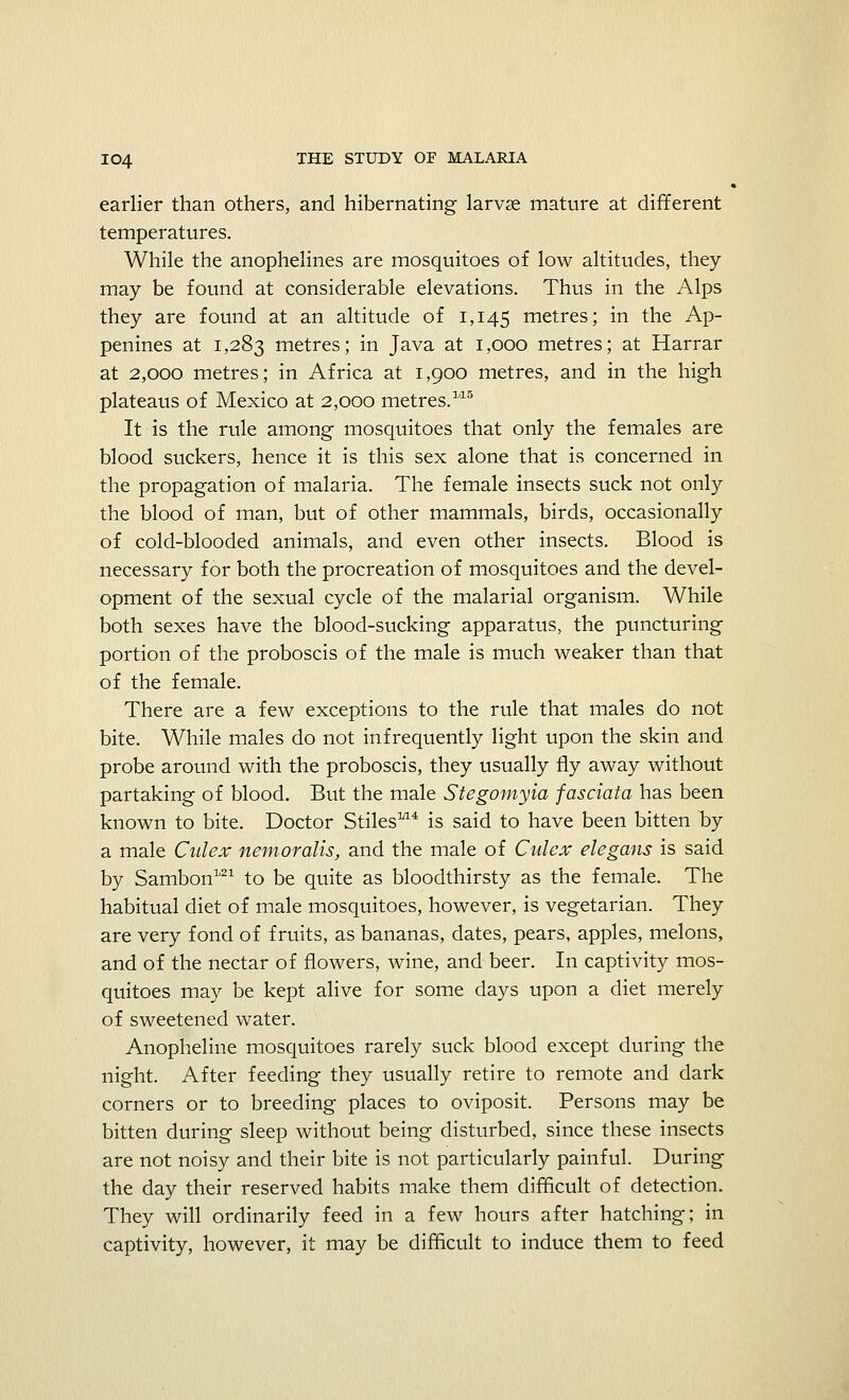 earlier than others, and hibernating larvae mature at different temperatures. While the anophelines are mosquitoes of low altitudes, they may be found at considerable elevations. Thus in the Alps they are found at an altitude of 1,145 metres; in the Ap- penines at 1,283 metres; in Java at 1,000 metres; at Harrar at 2,000 metres; in Africa at 1,900 metres, and in the high plateaus of Mexico at 2,000 metres.115 It is the rule among mosquitoes that only the females are blood suckers, hence it is this sex alone that is concerned in the propagation of malaria. The female insects suck not only the blood of man, but of other mammals, birds, occasionally of cold-blooded animals, and even other insects. Blood is necessary for both the procreation of mosquitoes and the devel- opment of the sexual cycle of the malarial organism. While both sexes have the blood-sucking apparatus, the puncturing portion of the proboscis of the male is much weaker than that of the female. There are a few exceptions to the rule that males do not bite. While males do not infrequently light upon the skin and probe around with the proboscis, they usually fly away without partaking of blood. But the male Stegomyia fas data has been known to bite. Doctor Stilesm4 is said to have been bitten by a male Culex nemoralis, and the male of Culex elegans is said by Sambon1,21 to be quite as bloodthirsty as the female. The habitual diet of male mosquitoes, however, is vegetarian. They are very fond of fruits, as bananas, dates, pears, apples, melons, and of the nectar of flowers, wine, and beer. In captivity mos- quitoes may be kept alive for some days upon a diet merely of sweetened water. Anopheline mosquitoes rarely suck blood except during the night. After feeding they usually retire to remote and dark corners or to breeding places to oviposit. Persons may be bitten during sleep without being disturbed, since these insects are not noisy and their bite is not particularly painful. During the day their reserved habits make them difficult of detection. They will ordinarily feed in a few hours after hatching; in captivity, however, it may be difficult to induce them to feed