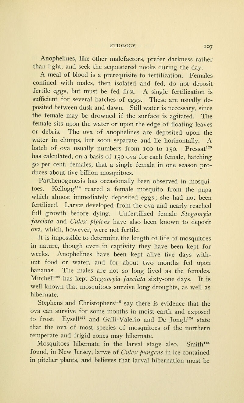 Anophelines, like other malefactors, prefer darkness rather than light, and seek the sequestered nooks during the day. A meal of blood is a prerequisite to fertilization. Females confined with males, then isolated and fed, do not deposit fertile eggs, but must be fed first. A single fertilization is sufficient for several batches of eggs. These are usually de- posited between dusk and dawn. Still water is necessary, since the female may be drowned if the surface is agitated. The female sits upon the water or upon the edge of floating leaves or debris. The ova of anophelines are deposited upon the water in clumps, but soon separate and lie horizontally. A batch of ova usually numbers from 100 to 150. Pressat125 has calculated, on a basis of 150 ova for each female, hatching 50 per cent, females, that a single female in one season pro- duces about five billion mosquitoes. Parthenogenesis has occasionally been observed in mosqui- toes. Kellogg114 reared a female mosquito from the pupa which almost immediately deposited eggs; she had not been fertilized. Larvae developed from the ova and nearly reached full growth before dying. Unfertilized female Stegomyia fasciata and Culex pipiens have also been known to deposit ova, which, however, were not fertile. It is impossible to determine the length of life of mosquitoes in nature, though even in captivity they have been kept for weeks. Anophelines have been kept alive five days with- out food or water, and for about two months fed upon bananas. The males are not so long lived as the females. Mitchell126 has kept Stegomyia fasciata sixty-one days. It is well known that mosquitoes survive long droughts, as well as hibernate. Stephens and Christophers118 say there is evidence that the ova can survive for some months in moist earth and exposed to frost. Eysell1127 and Galli-Valerio and De Jongh12* state that the ova of most species of mosquitoes of the northern temperate and frigid zones may hibernate. Mosquitoes hibernate in the larval stage also. Smith114 found, in New Jersey, larvae of Culex pungens in ice contained in pitcher plants, and believes that larval hibernation must be