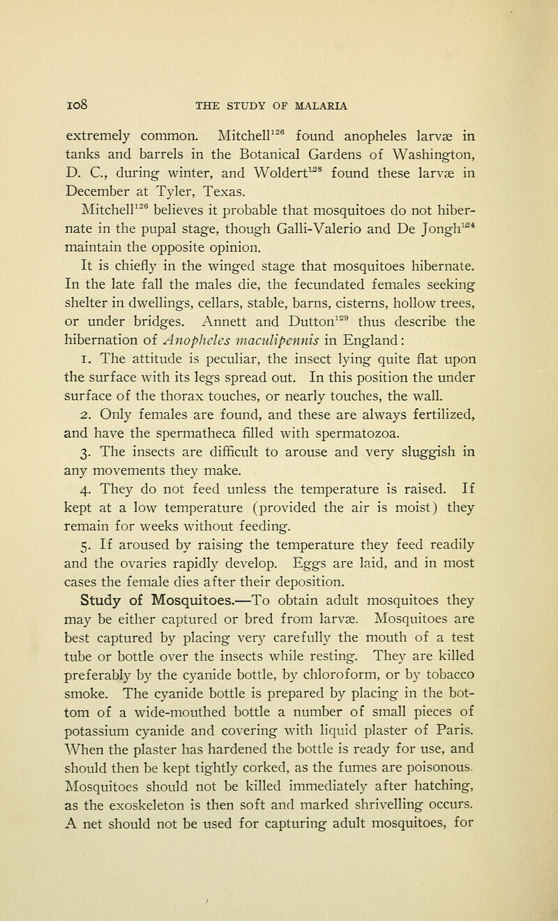 extremely common. Mitchell126 found anopheles larvae in tanks and barrels in the Botanical Gardens of Washington, D. C, during winter, and Woldert12S found these larvae in December at Tyler, Texas. Mitchell126 believes it probable that mosquitoes do not hiber- nate in the pupal stage, though Galli-Valerio and De Jongh124 maintain the opposite opinion. It is chiefly in the winged stage that mosquitoes hibernate. In the late fall the males die, the fecundated females seeking shelter in dwellings, cellars, stable, barns, cisterns, hollow trees, or under bridges. Annett and Dutton129 thus describe the hibernation of Anopheles maciilipennis in England: i. The attitude is peculiar, the insect lying quite flat upon the surface with its legs spread out. In this position the under surface of the thorax touches, or nearly touches, the wall. 2. Only females are found, and these are always fertilized, and have the spermatheca filled with spermatozoa. 3. The insects are difficult to arouse and very sluggish in any movements they make. 4. They do not feed unless the temperature is raised. If kept at a low temperature (provided the air is moist) they remain for weeks without feeding. 5. If aroused by raising the temperature they feed readily and the ovaries rapidly develop. Eggs are laid, and in most cases the female dies after their deposition. Study of Mosquitoes.—To obtain adult mosquitoes they may be either captured or bred from larvae. Mosquitoes are best captured by placing very carefully the mouth of a test tube or bottle over the insects while resting. They are killed preferably by the cyanide bottle, by chloroform, or by tobacco smoke. The cyanide bottle is prepared by placing in the bot- tom of a wide-mouthed bottle a number of small pieces of potassium cyanide and covering with liquid plaster of Paris. When the plaster has hardened the bottle is ready for use, and should then be kept tightly corked, as the fumes are poisonous. Mosquitoes should not be killed immediately after hatching, as the exoskeleton is then soft and marked shrivelling occurs. A net should not be used for capturing adult mosquitoes, for