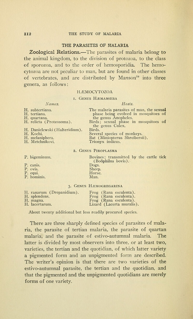 THE PARASITES OF MALARIA Zoological Relations.—The parasites of malaria belong to the animal kingdom, to the division of protozoa, to the class of sporozoa, and to the order of hemosporidia. The hemo- cytozoa are not peculiar to man, but are found in other classes of vertebrates, and are distributed by Manson59 into three genera, as follows: H^MOCYTOZOA i. Genus H^emamceba Names. Hosts. H. subtertiana. The malaria parasites of man, the sexual H. tertiana. phase being evolved in mosquitoes of H. quartana. the genus Anopheles. H. relicta (Proteosoma). Birds; sexual phase in mosquitoes of the genus Culex. H. Danielewski (Halteridium). Birds. H. Kochi. Several species of monkeys. H. melaniphera. Bat (Miniopterus Shreibersii). H. Metchnikovi. Trionyx indicus. 2. Genus Piroplasma P. bigeminum. P. canis. P. ovis. P. equi. P. hominis. Bovines; transmitted by the cattle tick (Boophilus bovis). Dogs. Sheep. Horse. Man. 3. Genus H^EMOGREGARINA H. ranarum (Drepanidium). H. splendens. H. magna. H. lacertarum. Frog (Rana esculenta). Frog (Rana esculenta). Frog (Rana esculenta). Lizard (Lacerta muralis). About twenty additional but less readily procured species. There are three sharply defined species of parasites of mala- ria, the parasite of tertian malaria, the parasite of quartan malaria, and the parasite of estivo-autumnal malaria. The latter is divided by most observers into three, or at least two, varieties, the tertian and the quotidian, of which latter variety a pigmented form and an unpigmented form are described. The writer's opinion is that there are two varieties of the estivo-autumnal parasite, the tertian and the quotidian, and that the pigmented and the unpigmented quotidians are merely forms of one variety.