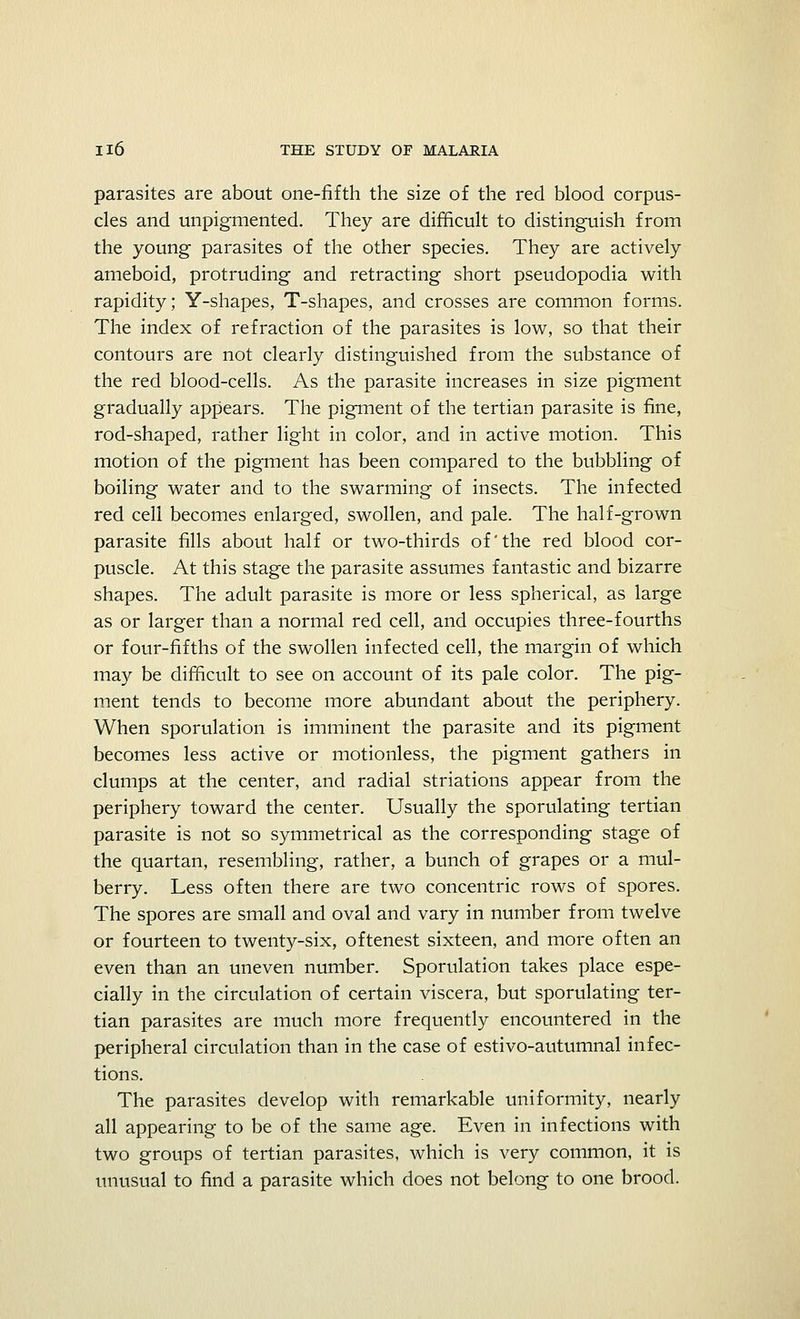 parasites are about one-fifth the size of the red blood corpus- cles and unpigmented. They are difficult to distinguish from the young parasites of the other species. They are actively ameboid, protruding and retracting short pseudopodia with rapidity; Y-shapes, T-shapes, and crosses are common forms. The index of refraction of the parasites is low, so that their contours are not clearly distinguished from the substance of the red blood-cells. As the parasite increases in size pigment gradually appears. The pigment of the tertian parasite is fine, rod-shaped, rather light in color, and in active motion. This motion of the pigment has been compared to the bubbling of boiling water and to the swarming of insects. The infected red cell becomes enlarged, swollen, and pale. The half-grown parasite fills about half or two-thirds of'the red blood cor- puscle. At this stage the parasite assumes fantastic and bizarre shapes. The adult parasite is more or less spherical, as large as or larger than a normal red cell, and occupies three-fourths or four-fifths of the swollen infected cell, the margin of which may be difficult to see on account of its pale color. The pig- ment tends to become more abundant about the periphery. When sporulation is imminent the parasite and its pigment becomes less active or motionless, the pigment gathers in clumps at the center, and radial striations appear from the periphery toward the center. Usually the sporulating tertian parasite is not so symmetrical as the corresponding stage of the quartan, resembling, rather, a bunch of grapes or a mul- berry. Less often there are two concentric rows of spores. The spores are small and oval and vary in number from twelve or fourteen to twenty-six, oftenest sixteen, and more often an even than an uneven number. Sporulation takes place espe- cially in the circulation of certain viscera, but sporulating ter- tian parasites are much more frequently encountered in the peripheral circulation than in the case of estivo-autumnal infec- tions. The parasites develop with remarkable uniformity, nearly all appearing to be of the same age. Even in infections with two groups of tertian parasites, which is very common, it is unusual to find a parasite which does not belong to one brood.