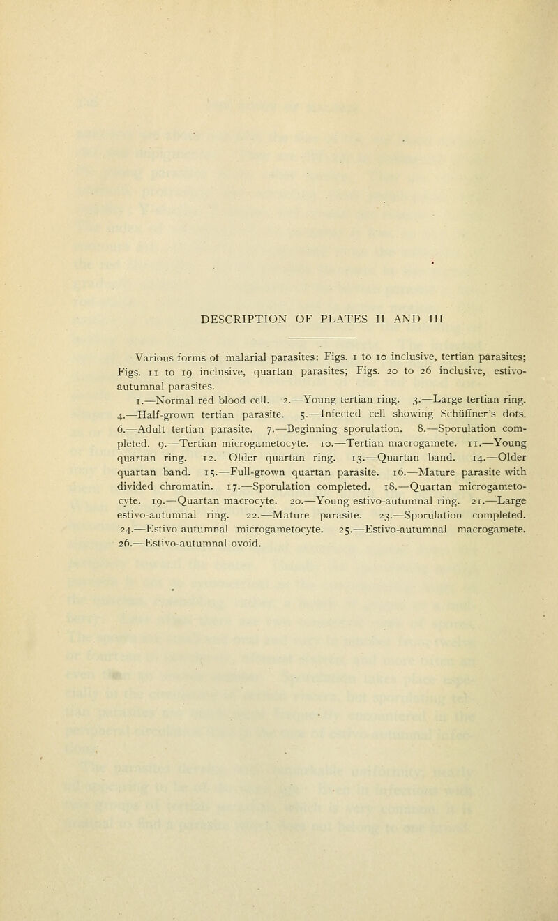 DESCRIPTION OF PLATES II AND III Various forms 01 malarial parasites: Figs, i to 10 inclusive, tertian parasites; Figs, ii to 19 inclusive, quartan parasites; Figs. 20 to 26 inclusive, estivo- autumnal parasites. 1.—Normal red blood cell. 2.—Young tertian ring. 3.—Large tertian ring. 4.—Half-grown tertian parasite. 5.—Infected cell showing Schiiffner's dots. 6.—Adult tertian parasite. 7.—Beginning sporulation. 8.—Sporulation com- pleted. 9.—Tertian microgametocyte. 10.—Tertian macrogamete. 11.—Young quartan ring. 12.—Older quartan ring. 13.—Quartan band. 14.—Older quartan band. 15.—Full-grown quartan parasite. 16.—Mature parasite with divided chromatin. 17.—Sporulation completed. 18.—Quartan microgameto- cyte. 19.—Quartan macrocyte. 20.—Young estivo-autumnal ring. 21.—Large estivo-autumnal ring. 22.—Mature parasite. 23.—Sporulation completed. 24.—Estivo-autumnal microgametocyte. 25.—Estivo-autumnal macrogamete. 26.—Estivo-autumnal ovoid.