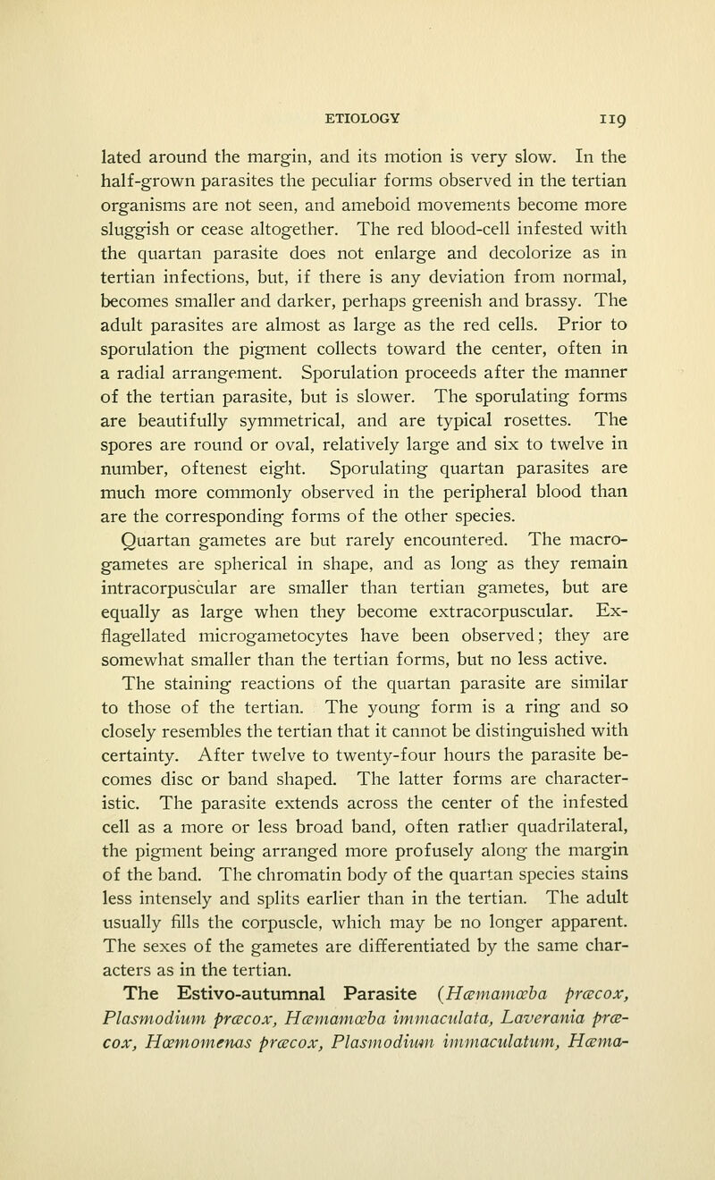lated around the margin, and its motion is very slow. In the half-grown parasites the peculiar forms observed in the tertian organisms are not seen, and ameboid movements become more sluggish or cease altogether. The red blood-cell infested with the quartan parasite does not enlarge and decolorize as in tertian infections, but, if there is any deviation from normal, becomes smaller and darker, perhaps greenish and brassy. The adult parasites are almost as large as the red cells. Prior to sporulation the pigment collects toward the center, often in a radial arrangement. Sporulation proceeds after the manner of the tertian parasite, but is slower. The sporulating forms are beautifully symmetrical, and are typical rosettes. The spores are round or oval, relatively large and six to twelve in number, oftenest eight. Sporulating quartan parasites are much more commonly observed in the peripheral blood than are the corresponding forms of the other species. Quartan gametes are but rarely encountered. The macro- gametes are spherical in shape, and as long as they remain intracorpuscular are smaller than tertian gametes, but are equally as large when they become extracorpuscular. Ex- flagellated microgametocytes have been observed; they are somewhat smaller than the tertian forms, but no less active. The staining reactions of the quartan parasite are similar to those of the tertian. The young form is a ring and so closely resembles the tertian that it cannot be distinguished with certainty. After twelve to twenty-four hours the parasite be- comes disc or band shaped. The latter forms are character- istic. The parasite extends across the center of the infested cell as a more or less broad band, often rather quadrilateral, the pigment being arranged more profusely along the margin of the band. The chromatin body of the quartan species stains less intensely and splits earlier than in the tertian. The adult usually fills the corpuscle, which may be no longer apparent. The sexes of the gametes are differentiated by the same char- acters as in the tertian. The Estivo-autumnal Parasite (Hccmamccba prcecox, Plasmodium prcecox, Hccmamccba immaculata, Laverania pre- cox, Hcemomenas prcecox, Plasmodium immaculatum, Hcema-