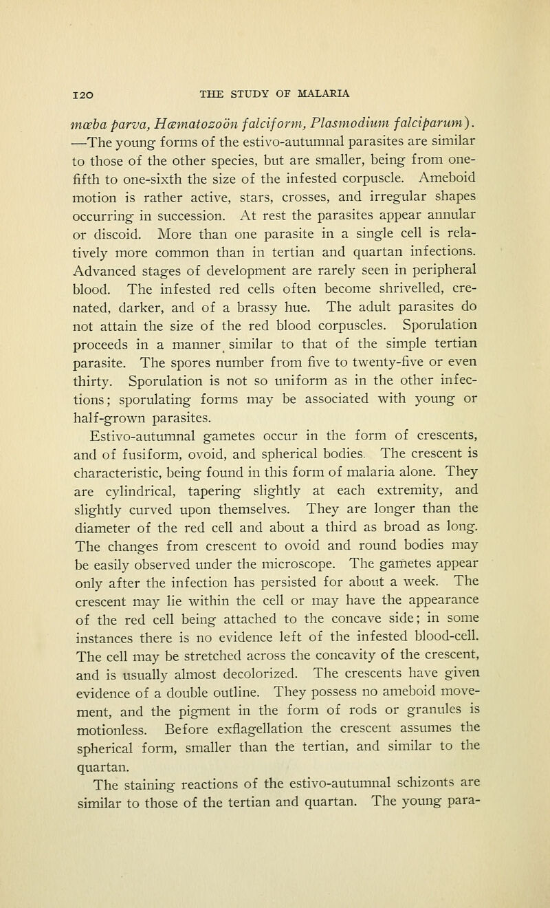 mceba parva, Hcematozoon falciform, Plasmodium falciparum). —The young forms of the estivo-autumnal parasites are similar to those of the other species, but are smaller, being from one- fifth to one-sixth the size of the infested corpuscle. Ameboid motion is rather active, stars, crosses, and irregular shapes occurring in succession. At rest the parasites appear annular or discoid. More than one parasite in a single cell is rela- tively more common than in tertian and quartan infections. Advanced stages of development are rarely seen in peripheral blood. The infested red cells often become shrivelled, cre- nated, darker, and of a brassy hue. The adult parasites do not attain the size of the red blood corpuscles. Sporulation proceeds in a manner_ similar to that of the simple tertian parasite. The spores number from five to twenty-five or even thirty. Sporulation is not so uniform as in the other infec- tions; sporulating forms may be associated with young or half-grown parasites. Estivo-autumnal gametes occur in the form of crescents, and of fusiform, ovoid, and spherical bodies. The crescent is characteristic, being found in this form of malaria alone. They are cylindrical, tapering slightly at each extremity, and slightly curved upon themselves. They are longer than the diameter of the red cell and about a third as broad as long. The changes from crescent to ovoid and round bodies may be easily observed under the microscope. The gametes appear only after the infection has persisted for about a week. The crescent may lie within the cell or may have the appearance of the red cell being attached to the concave side; in some instances there is no evidence left of the infested blood-cell. The cell may be stretched across the concavity of the crescent, and is usually almost decolorized. The crescents have given evidence of a double outline. They possess no ameboid move- ment, and the pigment in the form of rods or granules is motionless. Before exflagellation the crescent assumes the spherical form, smaller than the tertian, and similar to the quartan. The staining reactions of the estivo-autumnal schizonts are similar to those of the tertian and quartan. The young para-
