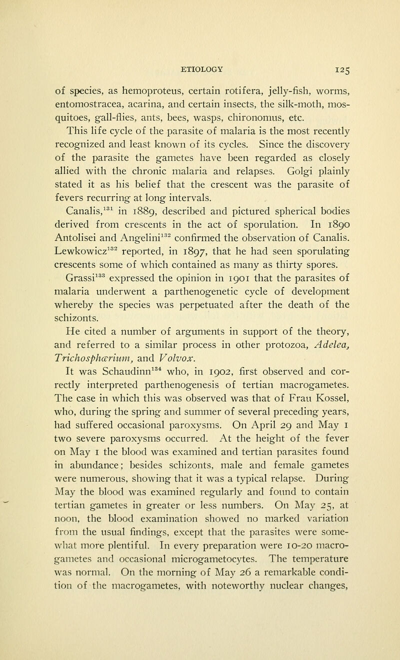 of species, as hemoproteus, certain rotifera, jelly-fish, worms, entomostracea, acarina, and certain insects, the silk-moth, mos- quitoes, gall-flies, ants, bees, wasps, chironomus, etc. This life cycle of the parasite of malaria is the most recently recognized and least known of its cycles. Since the discovery of the parasite the gametes have been regarded as closely allied with the chronic malaria and relapses. Golgi plainly stated it as his belief that the crescent was the parasite of fevers recurring at long intervals. Canalis,131 in 1889, described and pictured spherical bodies derived from crescents in the act of sporulation. In 1890 Antolisei and Angelini132 confirmed the observation of Canalis. Lewkowicz132 reported, in 1897, that he had seen sporulating crescents some of which contained as many as thirty spores. Grassi133 expressed the opinion in 1901 that the parasites of malaria underwent a parthenogenetic cycle of development whereby the species was perpetuated after the death of the schizonts. He cited a number of arguments in support of the theory, and referred to a similar process in other protozoa, Adelea, Trichospharium, and Volvox. It was Schaudinn134 who, in 1902, first observed and cor- rectly interpreted parthenogenesis of tertian macrogametes. The case in which this was observed was that of Frau Kossel, who, during the spring and summer of several preceding years, had suffered occasional paroxysms. On April 29 and May 1 two severe paroxysms occurred. At the height of the fever on May 1 the blood was examined and tertian parasites found in abundance; besides schizonts, male and female gametes were numerous, showing that it was a typical relapse. During May the blood was examined regularly and found to contain tertian gametes in greater or less numbers. On May 25, at noon, the blood examination showed no marked variation from the usual findings, except that the parasites were some- what more plentiful. In every preparation were 10-20 macro- gametes and occasional microgametocytes. The temperature was normal. On the morning of May 26 a remarkable condi- tion of the macrogametes, with noteworthy nuclear changes,