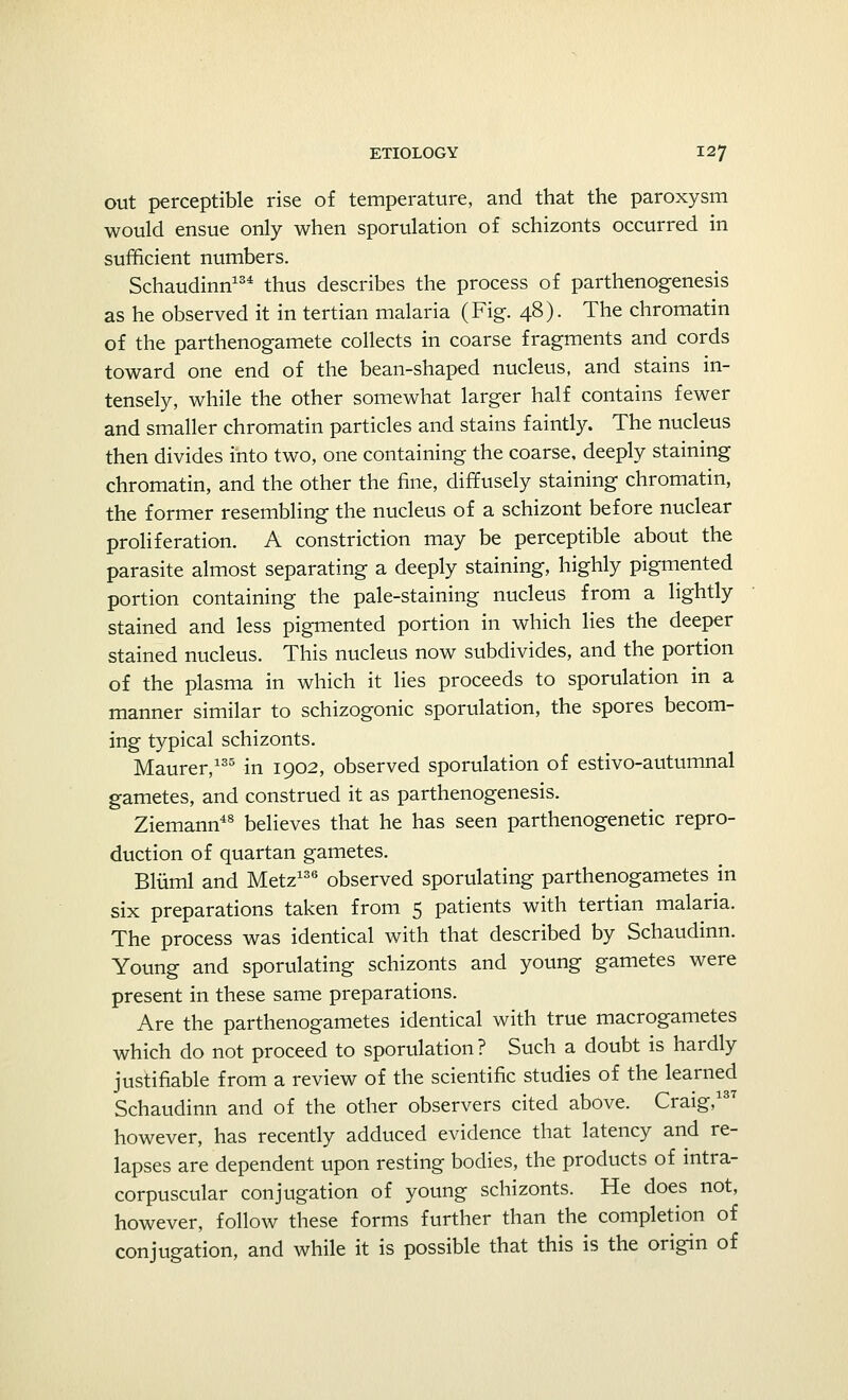out perceptible rise of temperature, and that the paroxysm would ensue only when sporulation of schizonts occurred in sufficient numbers. Schaudinn134 thus describes the process of parthenogenesis as he observed it in tertian malaria (Fig. 48). The chromatin of the parthenogamete collects in coarse fragments and cords toward one end of the bean-shaped nucleus, and stains in- tensely, while the other somewhat larger half contains fewer and smaller chromatin particles and stains faintly. The nucleus then divides into two, one containing the coarse, deeply staining chromatin, and the other the fine, diffusely staining chromatin, the former resembling the nucleus of a schizont before nuclear proliferation. A constriction may be perceptible about the parasite almost separating a deeply staining, highly pigmented portion containing the pale-staining nucleus from a lightly stained and less pigmented portion in which lies the deeper stained nucleus. This nucleus now subdivides, and the portion of the plasma in which it lies proceeds to sporulation in a manner similar to schizogonic sporulation, the spores becom- ing typical schizonts. Maurer,135 in 1902, observed sporulation of estivo-autumnal gametes, and construed it as parthenogenesis. Ziemann48 believes that he has seen parthenogenetic repro- duction of quartan gametes. Bluml and Metz136 observed sporulating parthenogametes in six preparations taken from 5 patients with tertian malaria. The process was identical with that described by Schaudinn. Young and sporulating schizonts and young gametes were present in these same preparations. Are the parthenogametes identical with true macrogametes which do not proceed to sporulation ? Such a doubt is hardly justifiable from a review of the scientific studies of the learned Schaudinn and of the other observers cited above. Craig,137 however, has recently adduced evidence that latency and re- lapses are dependent upon resting bodies, the products of intra- corpuscular conjugation of young schizonts. He does not, however, follow these forms further than the completion of conjugation, and while it is possible that this is the origin of