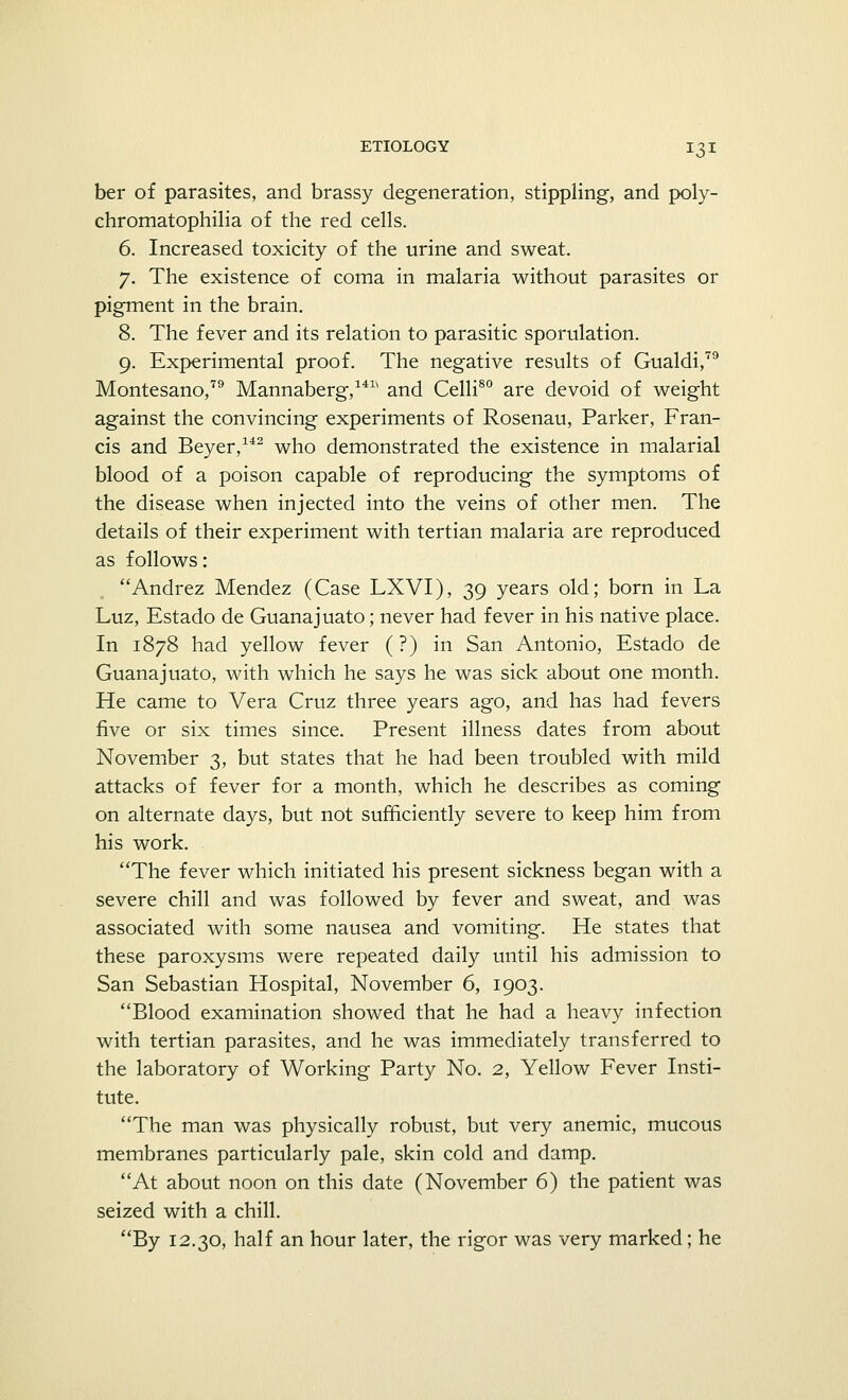 ber of parasites, and brassy degeneration, stippling, and poly- chromatophilia of the red cells. 6. Increased toxicity of the urine and sweat. 7. The existence of coma in malaria without parasites or pigment in the brain. 8. The fever and its relation to parasitic sporulation. 9. Experimental proof. The negative results of Gualdi,79 Montesano,79 Mannaberg,14w and Celli80 are devoid of weight against the convincing experiments of Rosenau, Parker, Fran- cis and Beyer,142 who demonstrated the existence in malarial blood of a poison capable of reproducing the symptoms of the disease when injected into the veins of other men. The details of their experiment with tertian malaria are reproduced as follows: Andrez Mendez (Case LXVI), 39 years old; born in La Luz, Estado de Guanajuato; never had fever in his native place. In 1878 had yellow fever (?) in San Antonio, Estado de Guanajuato, with which he says he was sick about one month. He came to Vera Cruz three years ago, and has had fevers five or six times since. Present illness dates from about November 3, but states that he had been troubled with mild attacks of fever for a month, which he describes as coming on alternate days, but not sufficiently severe to keep him from his work. The fever which initiated his present sickness began with a severe chill and was followed by fever and sweat, and was associated with some nausea and vomiting. He states that these paroxysms were repeated daily until his admission to San Sebastian Hospital, November 6, 1903. Blood examination showed that he had a heavy infection with tertian parasites, and he was immediately transferred to the laboratory of Working Party No. 2, Yellow Fever Insti- tute. The man was physically robust, but very anemic, mucous membranes particularly pale, skin cold and damp. At about noon on this date (November 6) the patient was seized with a chill. By 12.30, half an hour later, the rigor was very marked; he