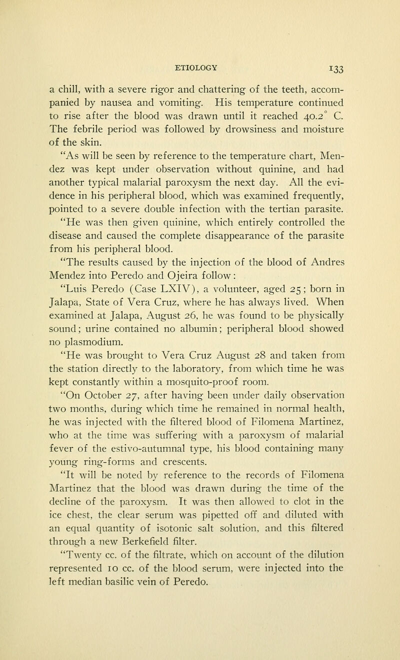 a chill, with a severe rigor and chattering of the teeth, accom- panied by nausea and vomiting. His temperature continued to rise after the blood was drawn until it reached 40.2° C. The febrile period was followed by drowsiness and moisture of the skin. As will be seen by reference to the temperature chart, Men- dez was kept under observation without quinine, and had another typical malarial paroxysm the next day. All the evi- dence in his peripheral blood, which was examined frequently, pointed to a severe double infection with the tertian parasite. He was then given quinine, which entirely controlled the disease and caused the complete disappearance of the parasite from his peripheral blood. The results caused by the injection of the blood of Andres Mendez into Peredo and Ojeira follow: Luis Peredo (Case LXIV), a volunteer, aged 25; born in Jalapa, State of Vera Cruz, where he has always lived. When examined at Jalapa, August 26, he was found to be physically sound; urine contained no albumin; peripheral blood showed no Plasmodium. He was brought to Vera Cruz August 28 and taken from the station directly to the laboratory, from which time he was kept constantly within a mosquito-proof room. On October 27, after having been under daily observation two months, during which time he remained in normal health, he was injected with the filtered blood of Filomena Martinez, who at the time was suffering with a paroxysm of malarial fever of the estivo-autumnal type, his blood containing many young ring-forms and crescents. It will be noted by reference to the records of Filomena Martinez that the blood was drawn during the time of the decline of the paroxysm. It was then allowed to clot in the ice chest, the clear serum was pipetted off and diluted with an equal quantity of isotonic salt solution, and this filtered through a new Berkefield filter. Twenty cc. of the filtrate, which on account of the dilution represented 10 cc. of the blood serum, were injected into the left median basilic vein of Peredo.