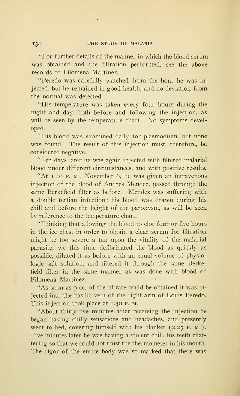 For further details of the manner in which the blood serum was obtained and the filtration performed, see the above records of Filomena Martinez. Peredo was carefully watched from the hour he was in- jected, but he remained in good health, and no deviation from the normal was detected. His temperature was taken every four hours during the night and day, both before and following the injection, as will be seen by the temperature chart. No symptoms devel- oped. His blood was examined daily for plasmodium, but none was found. The result of this injection must, therefore, be considered negative. Ten days later he was again injected with filtered malarial blood under different circumstances, and with positive results. At 1.40 p. mv November 6, he was given an intravenous injection of the blood of Andres Mendez, passed through the same Berkefield filter as before. Mendez was suffering with a double tertian infection; his blood was drawn during his chill and before the height of the paroxysm, as will be seen by reference to the temperature chart. Thinking that allowing the blood to clot four or five hours in the ice chest in order to obtain a clear serum for filtration might be too severe a tax upon the vitality of the malarial parasite, we this time defibrinated the blood as quickly as possible, diluted it as before with an equal volume of physio- logic salt solution, and filtered it through the same Berke- field filter in the same manner as was done with blood of Filomena Martinez. As soon as 9 cc. of the filtrate could be obtained it was in- jected into the basilic vein of the right arm of Louis Peredo. This injection took place at 1.40 p. m. About thirty-five minutes after receiving the injection he began having chilly sensations and headaches, and presently went to bed, covering himself with his blanket (2.25 p. m.). Five minutes later he was having a violent chill, his teeth chat- tering so that we could not trust the thermometer in his mouth. The rigor of the entire body was so marked that there was