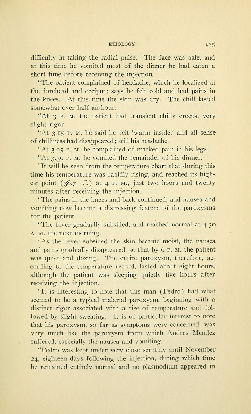 difficulty in taking the radial pulse. The face was pale, and at this time he vomited most of the dinner he had eaten a short time before receiving the injection. The patient complained of headache, which he localized at the forehead and occiput; says he felt cold and had pains in the knees. At this time the skin was dry. The chill lasted somewhat over half an hour. At 3 p. m. the patient had transient chilly creeps, very slight rigor. At 3.15 p. m. he said he felt 'warm inside,' and all sense of chilliness had disappeared; still his headache. At 3.25 p. m. he complained of marked pain in his legs. ' At 3.30 p. m. he vomited the remainder of his dinner. It will be seen from the temperature chart that during this time his temperature was rapidly rising, and reached its high- est point (38.7° C.) at 4 p. mv just two hours and twenty minutes after receiving the injection. The pains in the knees and back continued, and nausea and vomiting now became a distressing feature of the paroxysms for the patient. The fever gradually subsided, and reached normal at 4.30 a. m. the next morning. As the fever subsided the skin became moist, the nausea and pains gradually disappeared, so that by 6 p. m. the patient was quiet and dozing. The entire paroxysm, therefore, ac- cording to the temperature record, lasted about eight hours, although the patient was sleeping quietly five hours after receiving the injection. It is interesting to note that this man (Pedro) had what seemed to be a typical malarial paroxysm, beginning with a distinct rigor associated with a rise of temperature and fol- lowed by slight sweating. It is of particular interest to note that his paroxysm, so far as symptoms were concerned, was very much like the paroxysm from which Andres Mendez suffered, especially the nausea and vomiting. Pedro was kept under very close scrutiny until November 24, eighteen days following the injection, during which time he remained entirely normal and no plasmodium appeared in