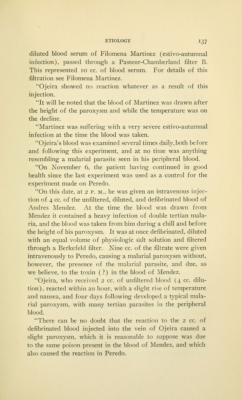diluted blood serum of Filomena Martinez (estivo-autumnal infection), passed through a Pasteur-Chamberland filter B. This represented 10 cc. of blood serum. For details of this filtration see Filomena Martinez. Ojeira showed no reaction whatever as a result of this injection. It will be noted that the blood of Martinez was drawn after the height of the paroxysm and while the temperature was on the decline. Martinez was suffering with a very severe estivo-autumnal infection at the time the blood was taken. Ojeira's blood was examined several times daily,both before and following this experiment, and at no time was anything resembling a malarial parasite seen in his peripheral blood. On November 6, the patient having continued in good health since the last experiment was used as a control for the experiment made on Peredo. On this date, at 2 p. m., he was given an intravenous injec- tion of 4 cc. of the unfiltered, diluted, and defibrinated blood of Andres Mendez. At the time the blood was drawn from Mendez it contained a heavy infection of double tertian mala- ria, and the blood was taken from him during a chill and before the height of his paroxysm. It was at once defibrinated, diluted with an equal volume of physiologic salt solution and filtered through a Berkefeld filter. Nine cc. of the filtrate were given intravenously to Peredo, causing a malarial paroxysm without, however, the presence of the malarial parasite, and due, as we believe, to the toxin (?) in the blood of Mendez. Ojeira, who received 2 cc. of unfiltered blood (4 cc. dilu- tion), reacted within an hour, with a slight rise of temperature and nausea, and four days following developed a typical mala- rial paroxysm, with many tertian parasites in the peripheral blood. There can be no doubt that the reaction to the 2 cc. of defibrinated blood injected into the vein of Ojeira caused a slight paroxysm, which it is reasonable to suppose was due to the same poison present in the blood of Mendez, and which also caused the reaction in Peredo.